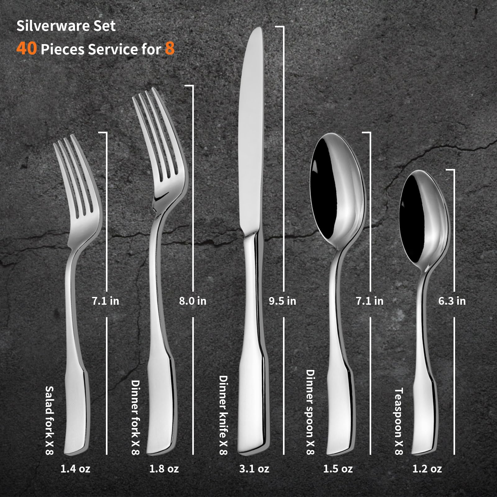 Silverware Set  
40 Pieces Service for 8  

- Salad fork x 8  
  7.1 in  
  1.4 oz  

- Dinner fork x 8  
  8.0 in  
  1.8 oz  

- Dinner knife x 8  
  9.5 in  
  3.1 oz  

- Dinner spoon x 8  
  7.1 in  
  1.5 oz  

- Teaspoon x 8  
  6.3 in  
  1.2 oz