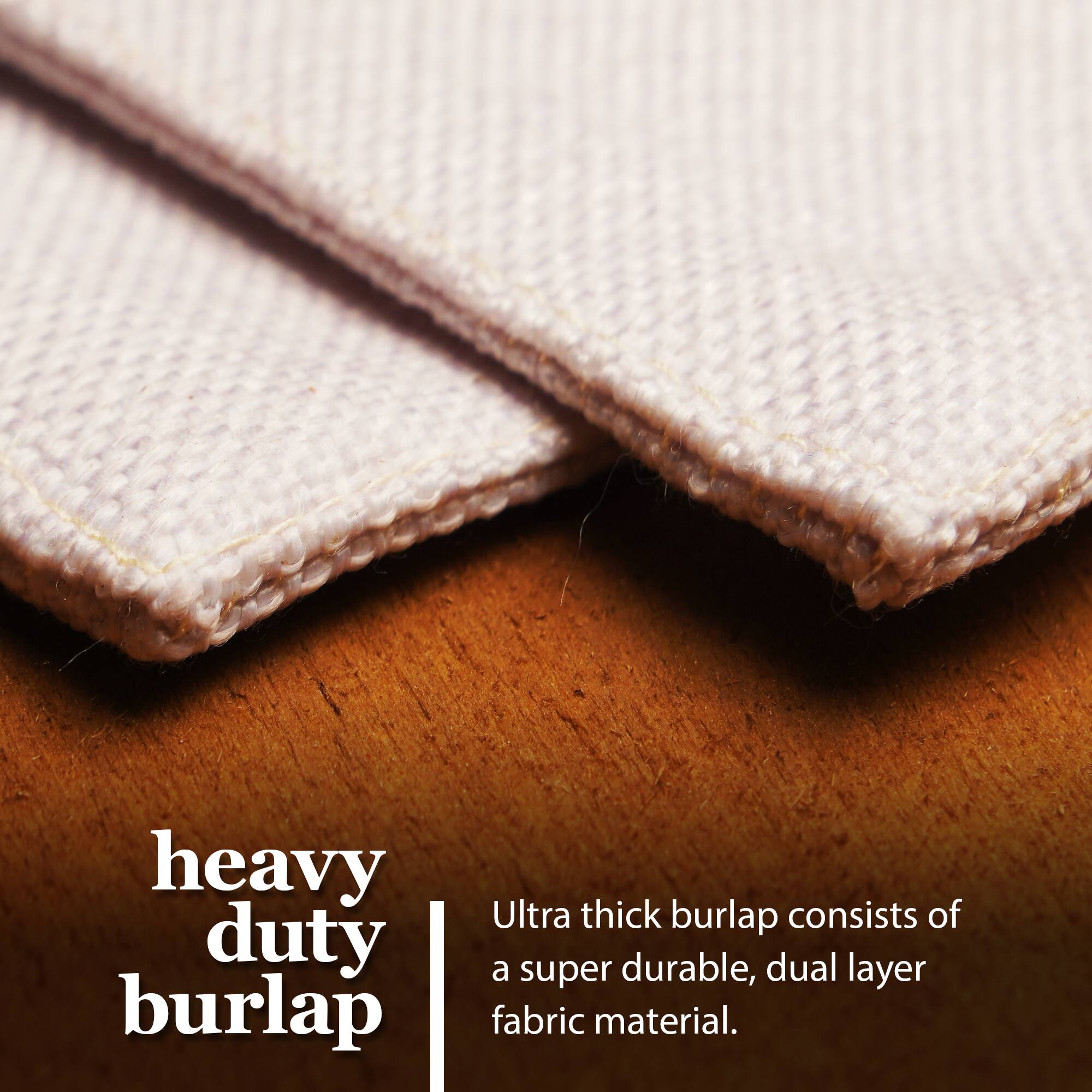 Heavy duty burlap  
Ultra thick burlap consists of a super durable, dual layer fabric material.
