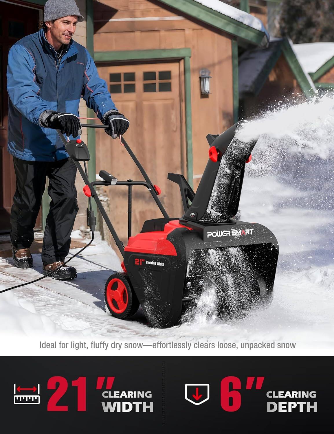 POWERSMART  
21" Clearing Width  
Ideal for light, fluffy dry snow—effortlessly clears loose, unpacked snow  
21" WIDTH CLEARING  
6" CLEARING DEPTH