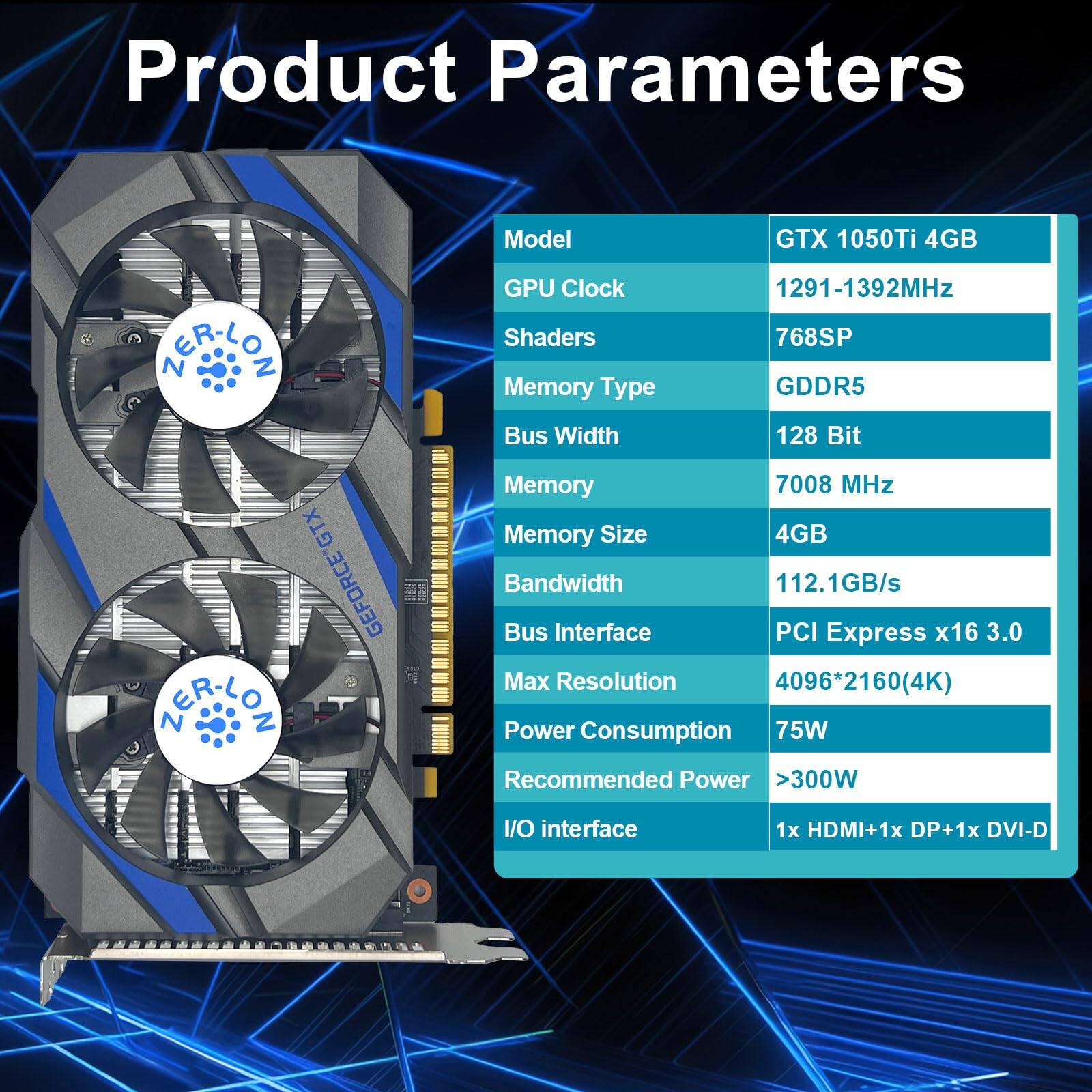 Product Parameters

Model: GTX 1050Ti 4GB

GPU Clock: 1291-1392MHz

Shaders: 768SP

Memory Type: GDDR5

Bus Width: 128 Bit

Memory: 7008 MHz

Memory Size: 4GB

Bandwidth: 112.1GB/s

Bus Interface: PCI Express x16 3.0

Max Resolution: 4096*2160(4K)

Power Consumption: 75W

Recommended Power: >300W

I/O Interface: 1x HDMI + 1x DP + 1x DVI-D