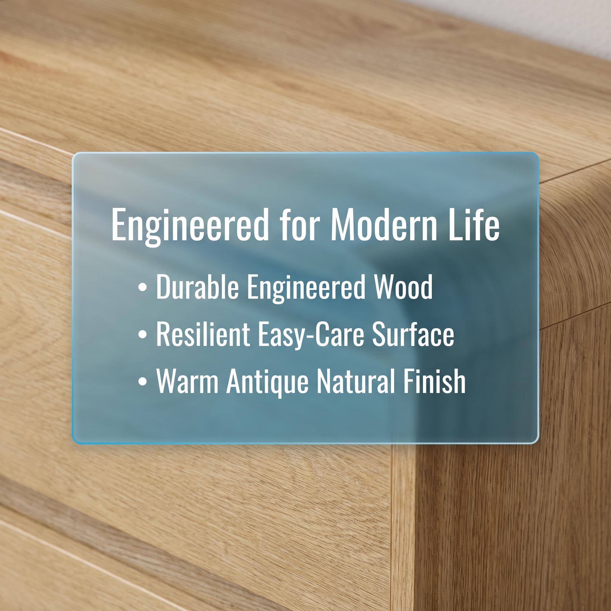 Engineered for Modern Life  
- Durable Engineered Wood  
- Resilient Easy-Care Surface  
- Warm Antique Natural Finish