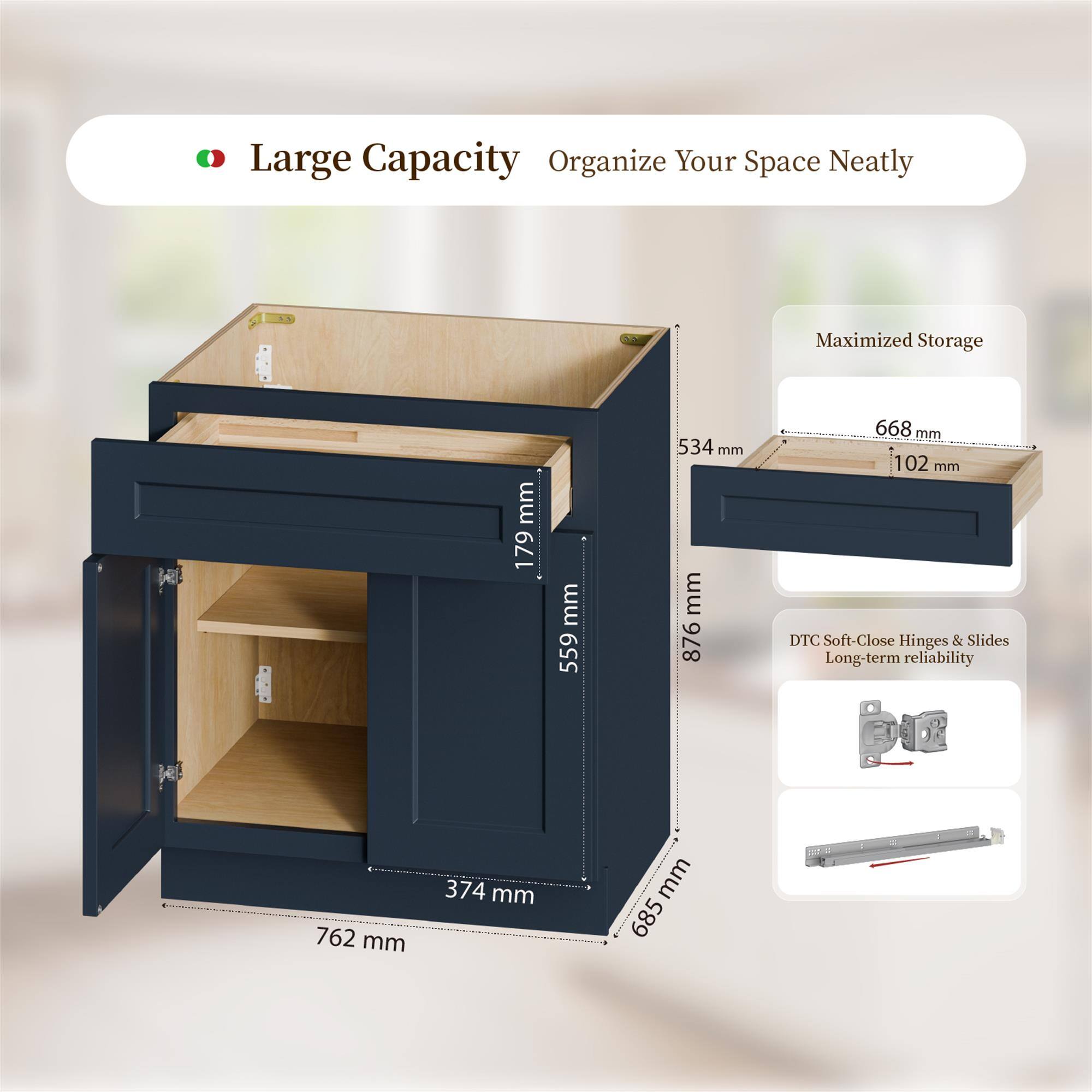 Large Capacity Organize Your Space Neatly  
Maximized Storage  
79 mm  
559 mm  
534 mm  
876 mm  
668 mm  
102 mm  
DTC Soft-Close Hinges & Slides  
Long-term reliability  
762 mm  
374 mm  
685 mm