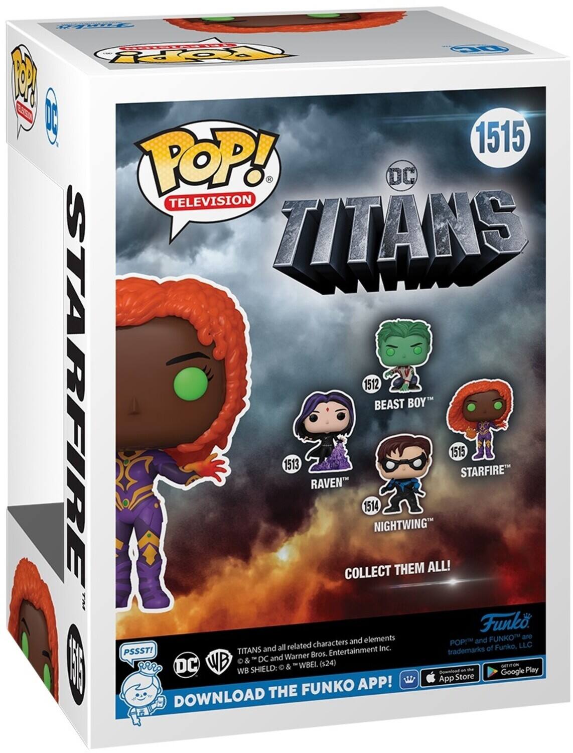 POP! TELEVISION TITANS 1515 STARFIRE 1512 BEAST BOY 1513 RAVEN 1514 NIGHTWING COLLECT THEM ALL! A Funko. elements FUNKO are characters and POPI and all related Inc. of Funko. LLC PSSSTI TITANS Bros. Entertainment trademarks & DC and Warner T | RR DC WB WB SHIELD: & WBEI. (s24) Gownload an Google HONTAO Play App Store FUNKO APP! DOWNLOAD THE