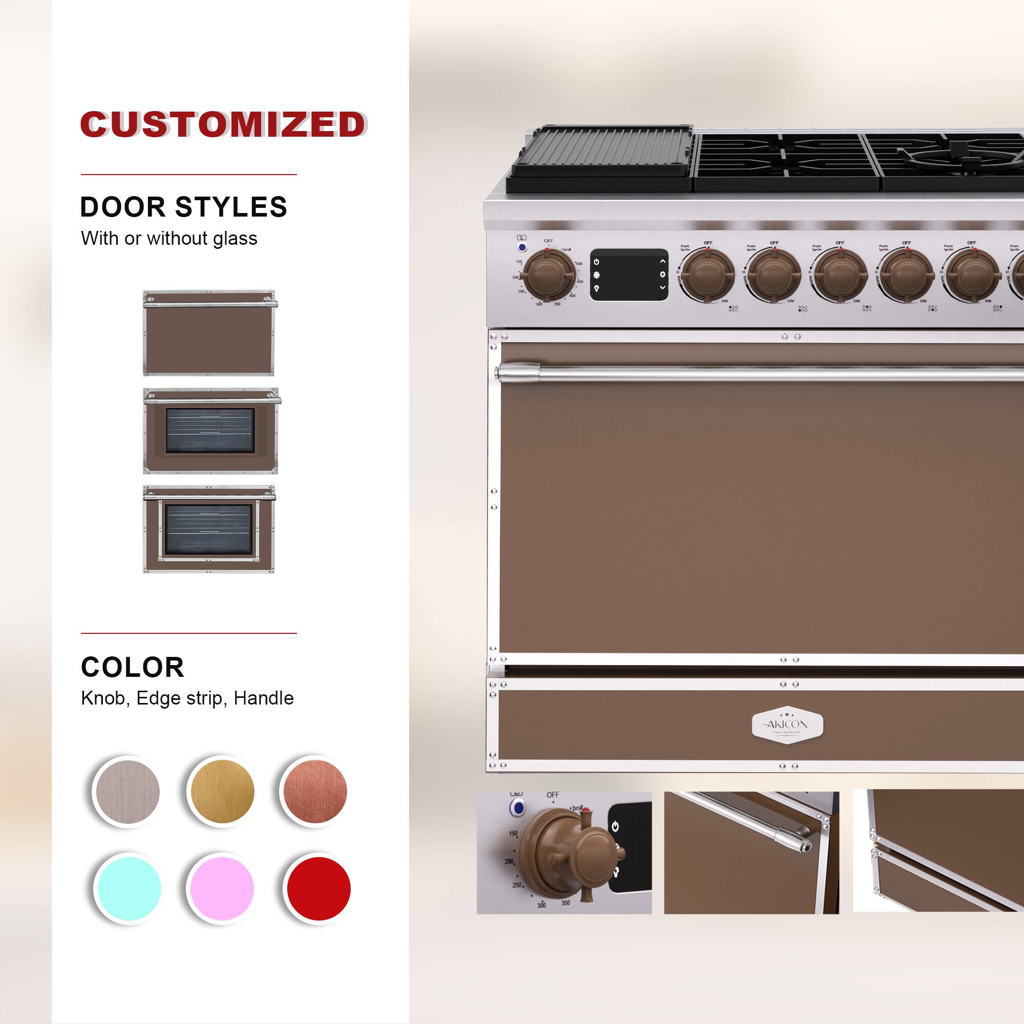 CUSTOMIZED  
DOOR STYLES  
With or without glass  

COLOR  
Knob, Edge strip, Handle