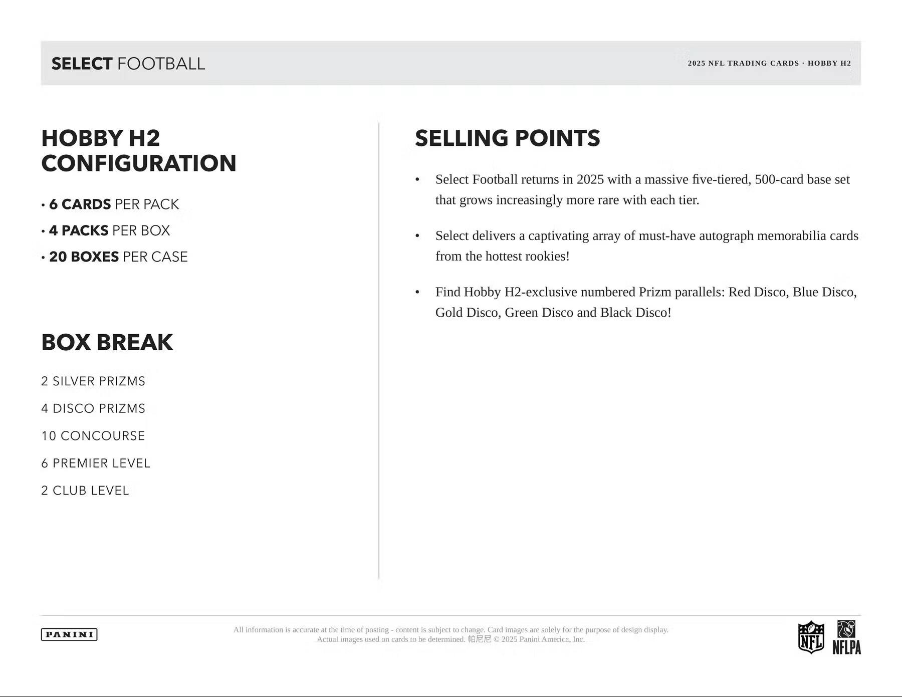 SELECT FOOTBALL 2025 NFL TRADING CARDS HOBBY H2 HOBBY H2 CONFIGURATION  
- 6 CARDS PER PACK  
- 4 PACKS PER BOX  
- 20 BOXES PER CASE  

BOX BREAK  
- 2 SILVER PRIZMS  
- 4 DISCO PRIZMS  
- 10 CONCOURSE  
- 6 PREMIER LEVEL  
- 2 CLUB LEVEL  

SELLING POINTS  
- Select Football returns in 2025 with a massive five-tiered, 500-card base set that grows increasingly more rare with each tier.  
- Select delivers a captivating array of must-have autograph memorabilia cards from the hottest rookies!  
- Find Hobby H2-exclusive numbered Prizm parallels: Red Disco, Blue Disco, Gold Disco, Green Disco and Black Disco!  

All information is accurate at the time of posting – content is subject to change. Card images are solely for the purpose of design display. Actual images used on cards to be determined. © 2025 Panini America, Inc.  

NFL NFLPA