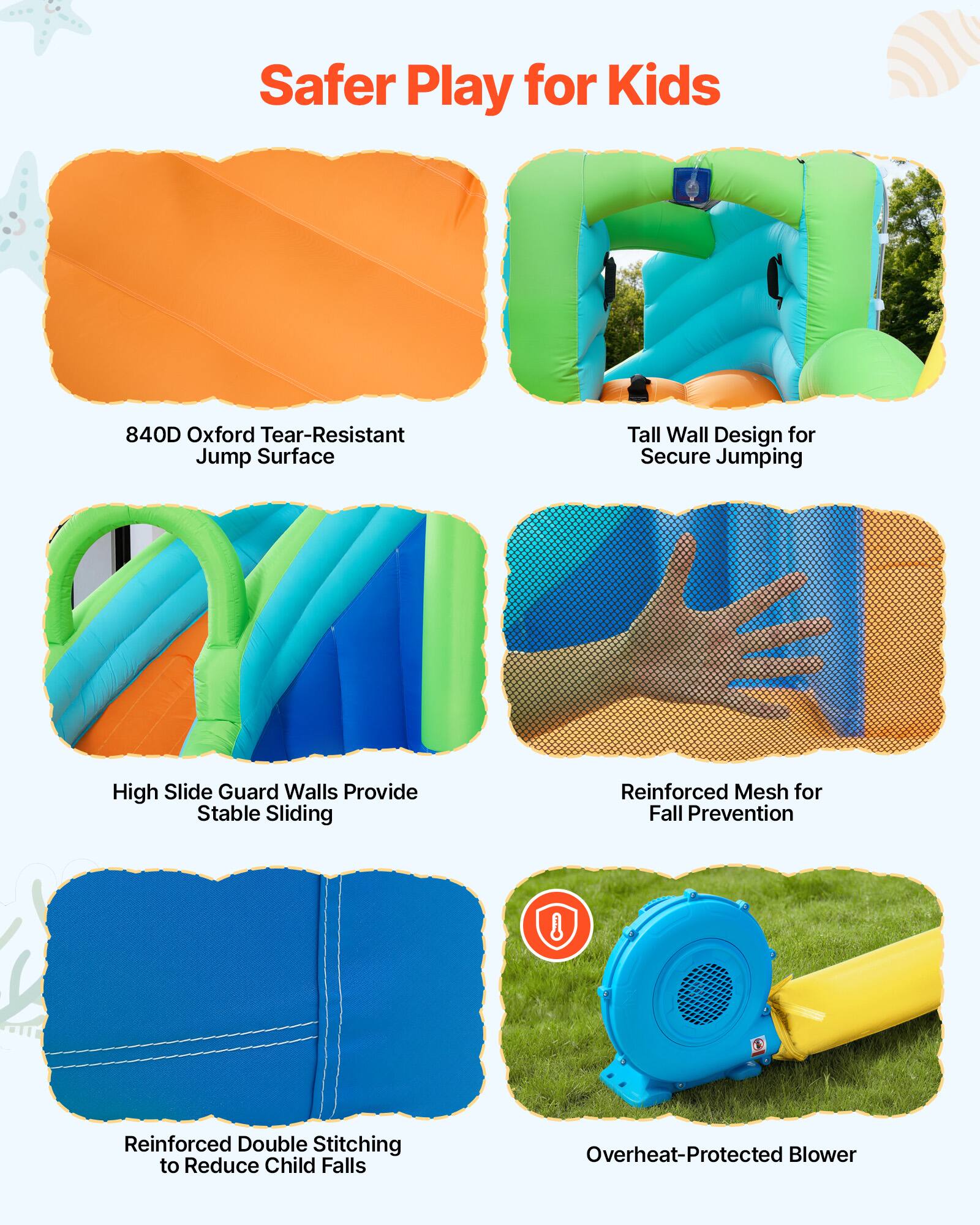 Safer Play for Kids

- 840D Oxford Tear-Resistant Jump Surface
- Tall Wall Design for Secure Jumping
- High Slide Guard Walls Provide Stable Sliding
- Reinforced Mesh for Fall Prevention
- Reinforced Double Stitching to Reduce Child Falls
- Overheat-Protected Blower