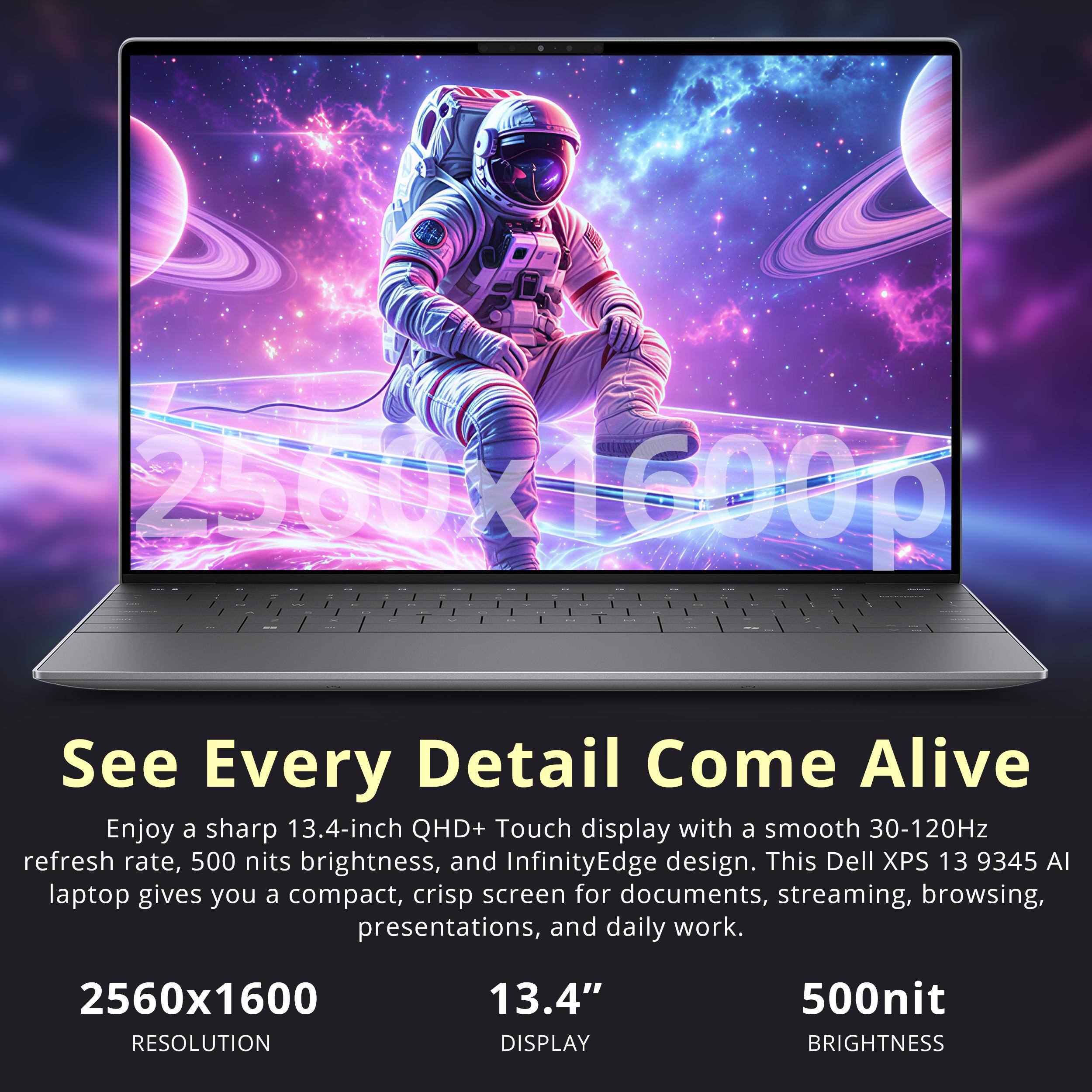 7560yd600g - ..     -     .. 2 - <  C

See Every Detail Come Alive

Enjoy a sharp 13.4-inch QHD+ Touch display with a smooth 30-120Hz refresh rate, 500 nits brightness, and InfinityEdge design. This Dell XPS 13 9345 AI laptop gives you a compact, crisp screen for documents, streaming, browsing, presentations, and daily work.

2560x1600 RESOLUTION
13.4" DISPLAY
500nit BRIGHTNESS