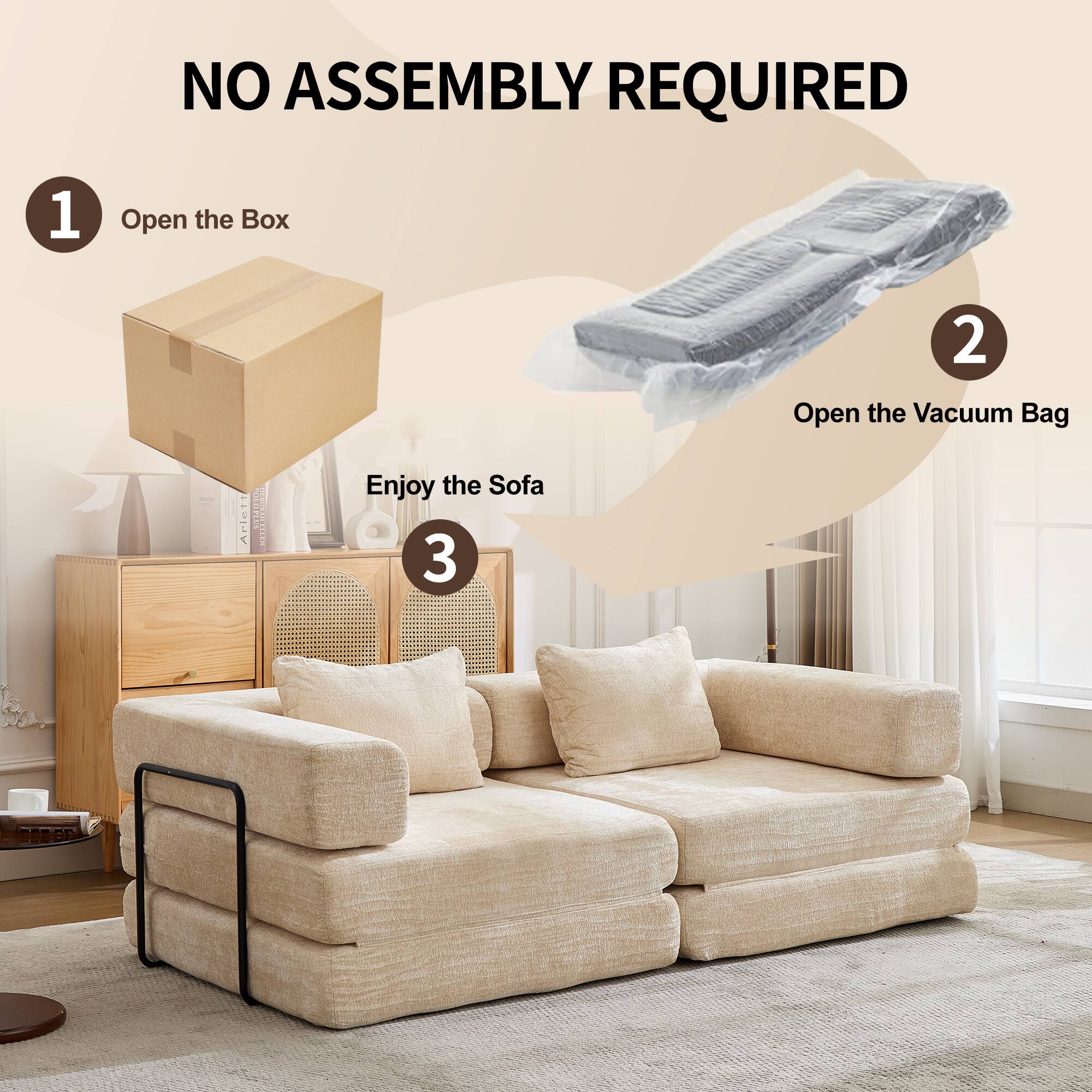 NO ASSEMBLY REQUIRED

1. Open the Box
2. Open the Vacuum Bag
3. Enjoy the Sofa