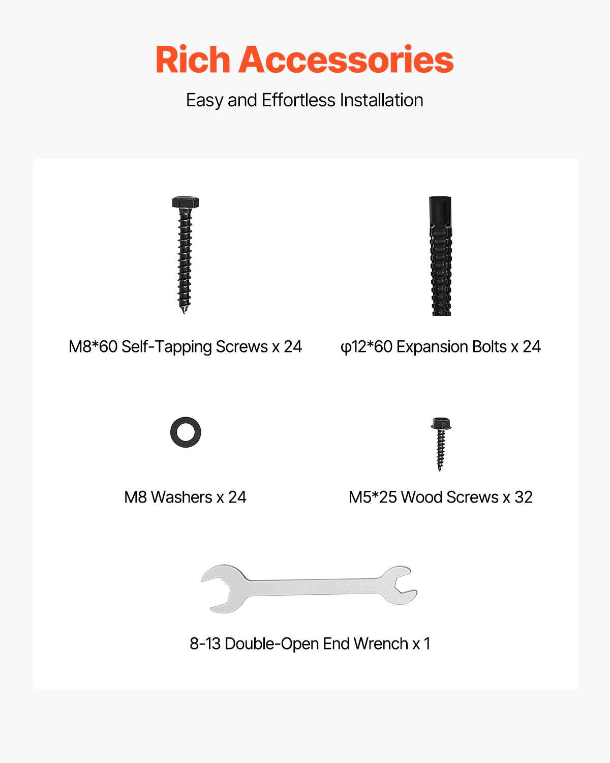 Rich Accessories  
Easy and Effortless Installation  

M8*60 Self-Tapping Screws x 24  
φ12*60 Expansion Bolts x 24  
M8 Washers x 24  
M5*25 Wood Screws x 32  
8-13 Double-Open End Wrench x 1