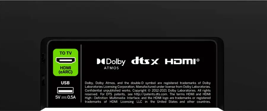 TO TV HDMI (eARC) dtsx R Dolby HDMI ATMOS USB 5V 0.5A Dolby, Dolby Atmos, and the double-D symbol are registered trademarks of Dolby Laboratories Licensing Corporation. Manufactured under license from Dolby Laboratories. Confidential unpublished works. Copyright 2012-2021 Dolby Laboratories. All rights reserved. For DTS patents, see <http://patents.dts.com>. The terms HDMI and HDMI High-Definition Multimedia Interface, and the HDMI logo are trademarks or registered trademarks of HDMI Licensing LLC in the United States and other countries.