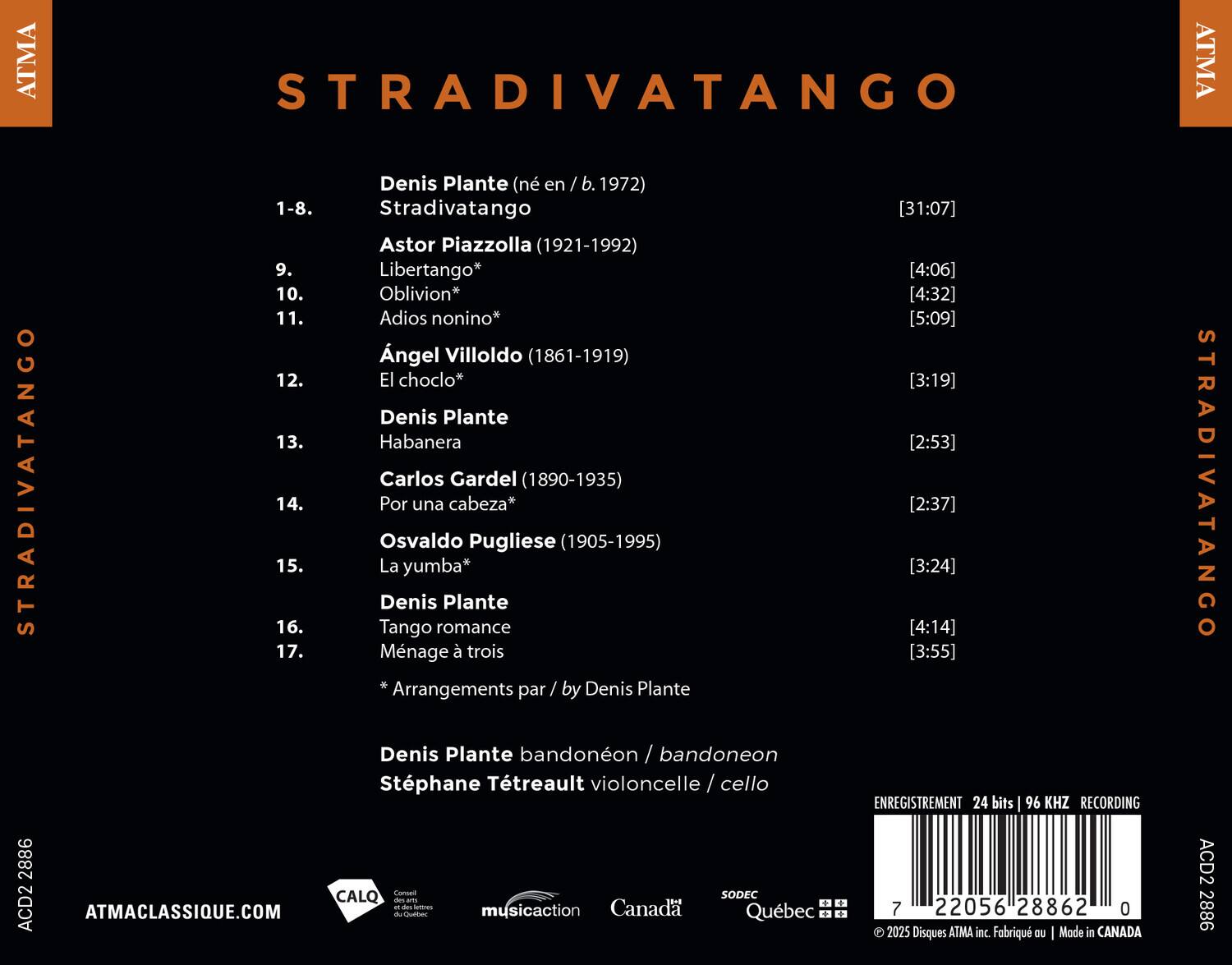 STRADIVATANGO

Denis Plante (né en / b. 1972)

1-8. Stradivatango

Astor Piazzolla (1921-1992)
9. Libertango*
10. Oblivion*
11. Adios nonino*

Ángel Villoldo (1861-1919)
12. El choclo*

Denis Plante
13. Habanera

Carlos Gardel (1890-1935)
14. Por una cabeza*

Osvaldo Pugliese (1905-1995)
15. La yumba*

Denis Plante
16. Tango romance
17. Ménage à trois

* Arrangements par / by Denis Plante

Denis Plante bandonéon / bandoneon
Stéphane Tétrault violoncelle / cello

[31:07] [4:06] [4:32] [5:09] [3:19] [2:53] [2:37] [3: