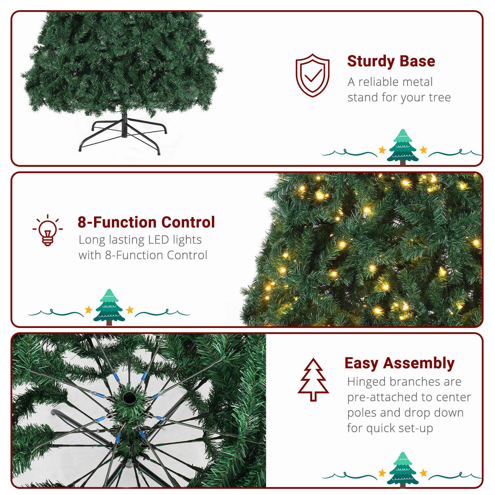 - Sturdy Base  
  A reliable metal stand for your tree

- 8-Function Control  
  Long lasting LED lights with 8-Function Control

- Easy Assembly  
  Hinged branches are pre-attached to center poles and drop down for quick set-up