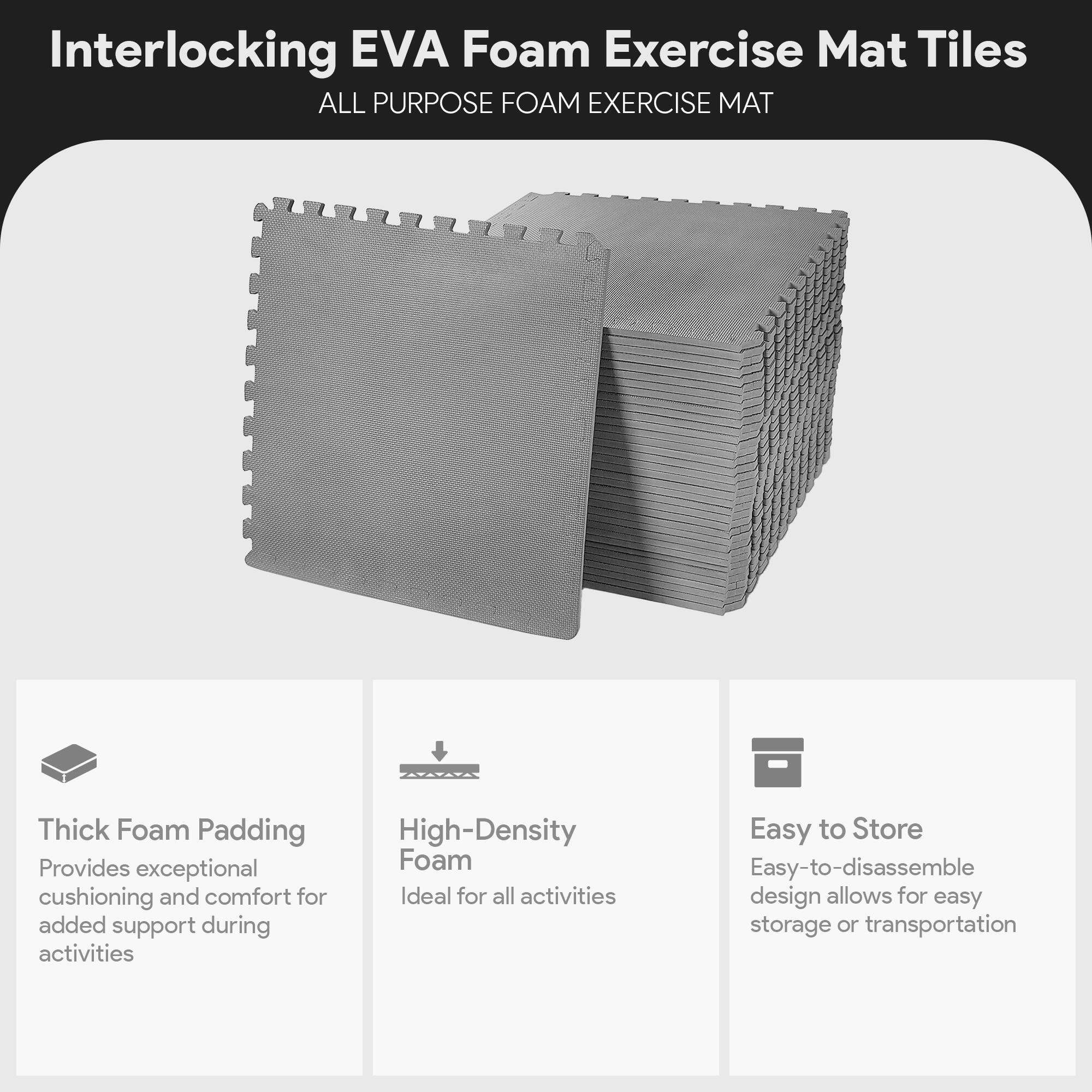 Interlocking EVA Foam Exercise Mat Tiles  
ALL PURPOSE FOAM EXERCISE MAT  

- Thick Foam Padding  
  Provides exceptional cushioning and comfort for added support during activities  

- High-Density Foam  
  Ideal for all activities  

- Easy to Store  
  Easy-to-disassemble design allows for easy storage or transportation