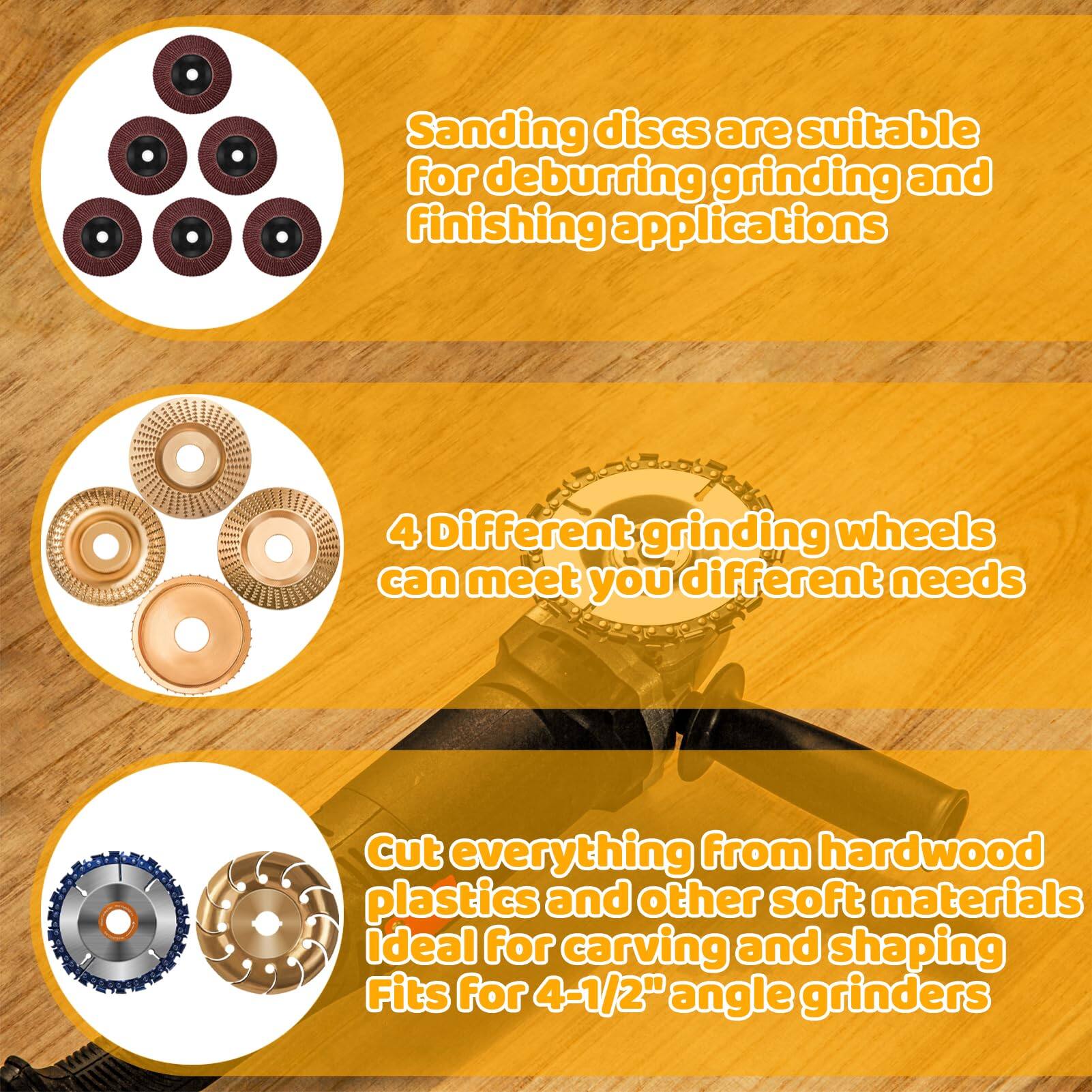Sanding discs are suitable for deburring, grinding, and finishing applications.

4 Different grinding wheels can meet your different needs.

Cut everything from hardwood, plastics, and other soft materials. Ideal for carving and shaping. Fits for 4-1/2" angle grinders.