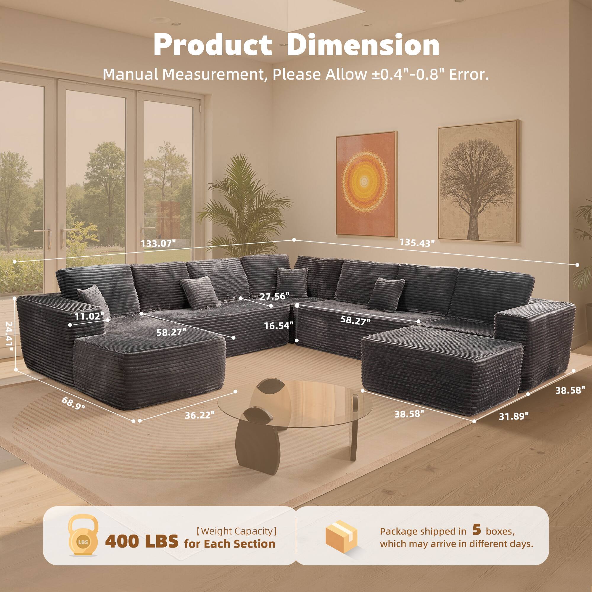 Product Dimension  
Manual Measurement, Please Allow ±0.4"-0.8" Error.  

133.07"  
135.43"  
27.56"  
24.41"  
11.02"  
58.27"  
16.54"  
58.27"  
68.9"  
36.22"  
38.58"  
31.89"  
38.58"  

[Weight Capacity]  
400 LBS for Each Section  

Package shipped in 5 boxes, which may arrive in different days.