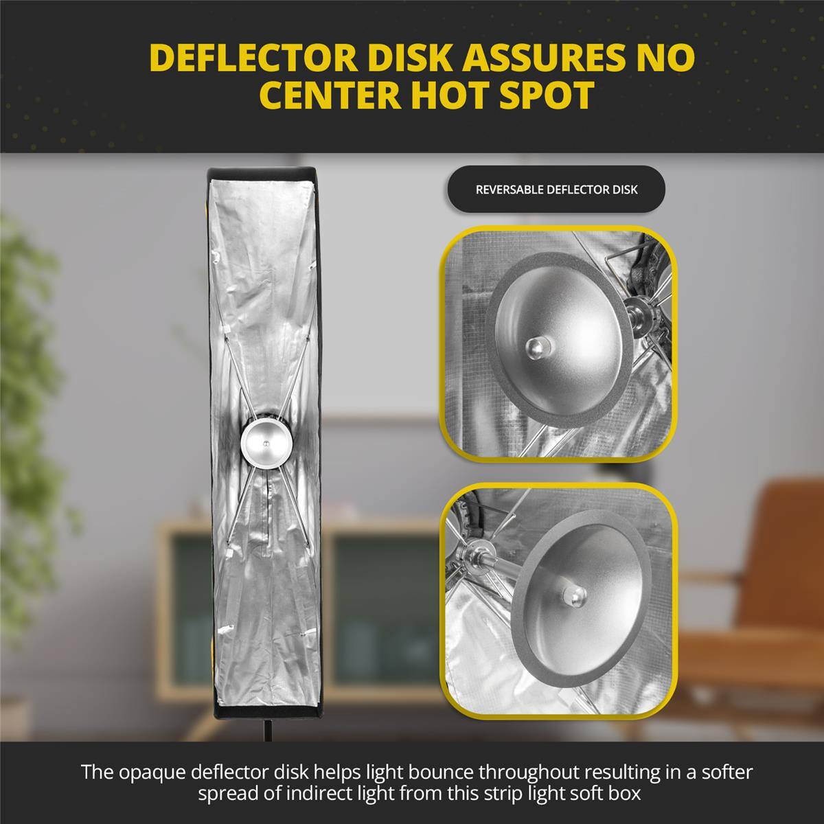 DEFLECTOR DISK ASSURES NO CENTER HOT SPOT

REVERSABLE DEFLECTOR DISK

The opaque deflector disk helps light bounce throughout resulting in a softer spread of indirect light from this strip light soft box