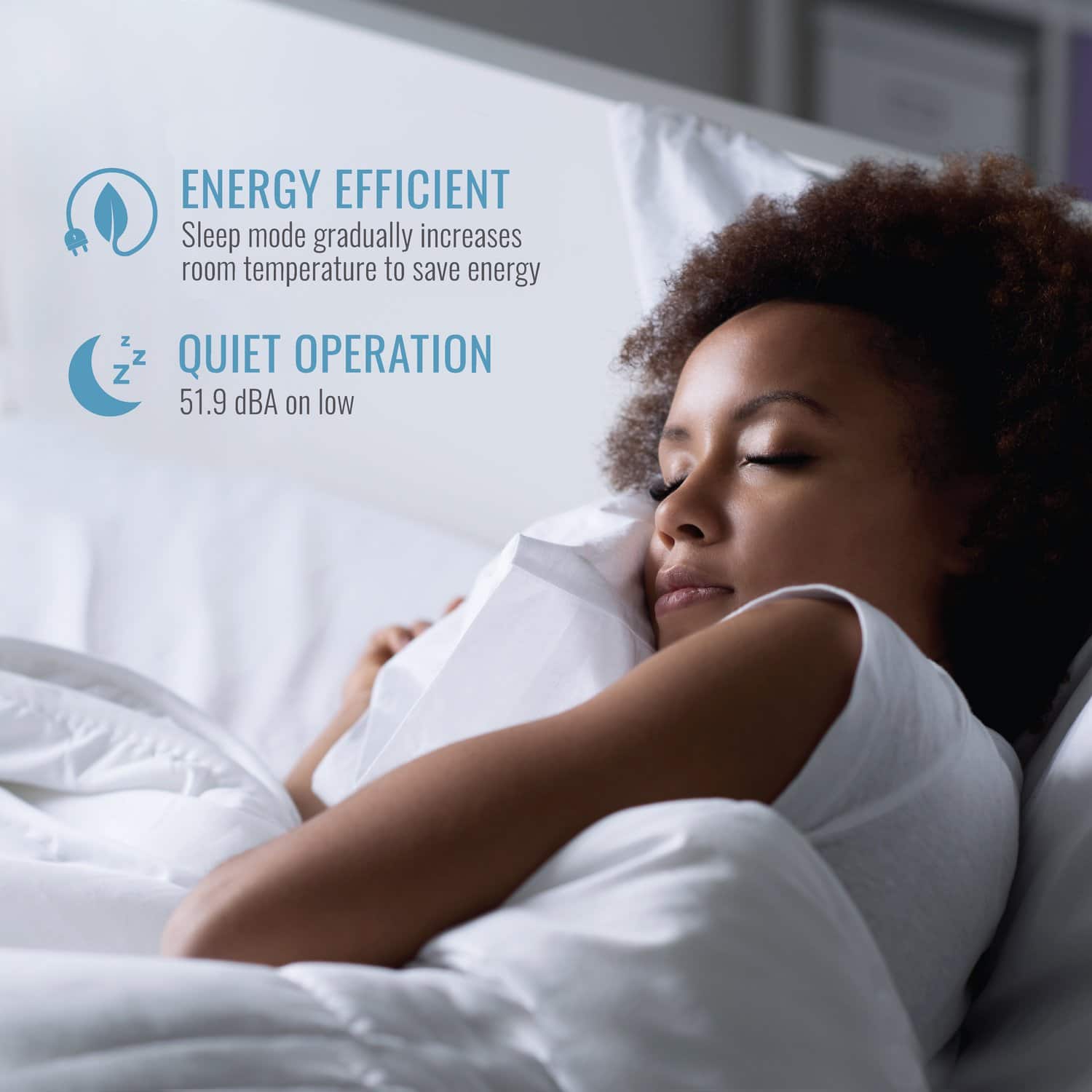 ENERGY EFFICIENT
Sleep mode gradually increases room temperature to save energy
QUIET OPERATION
51.9 dBA on low