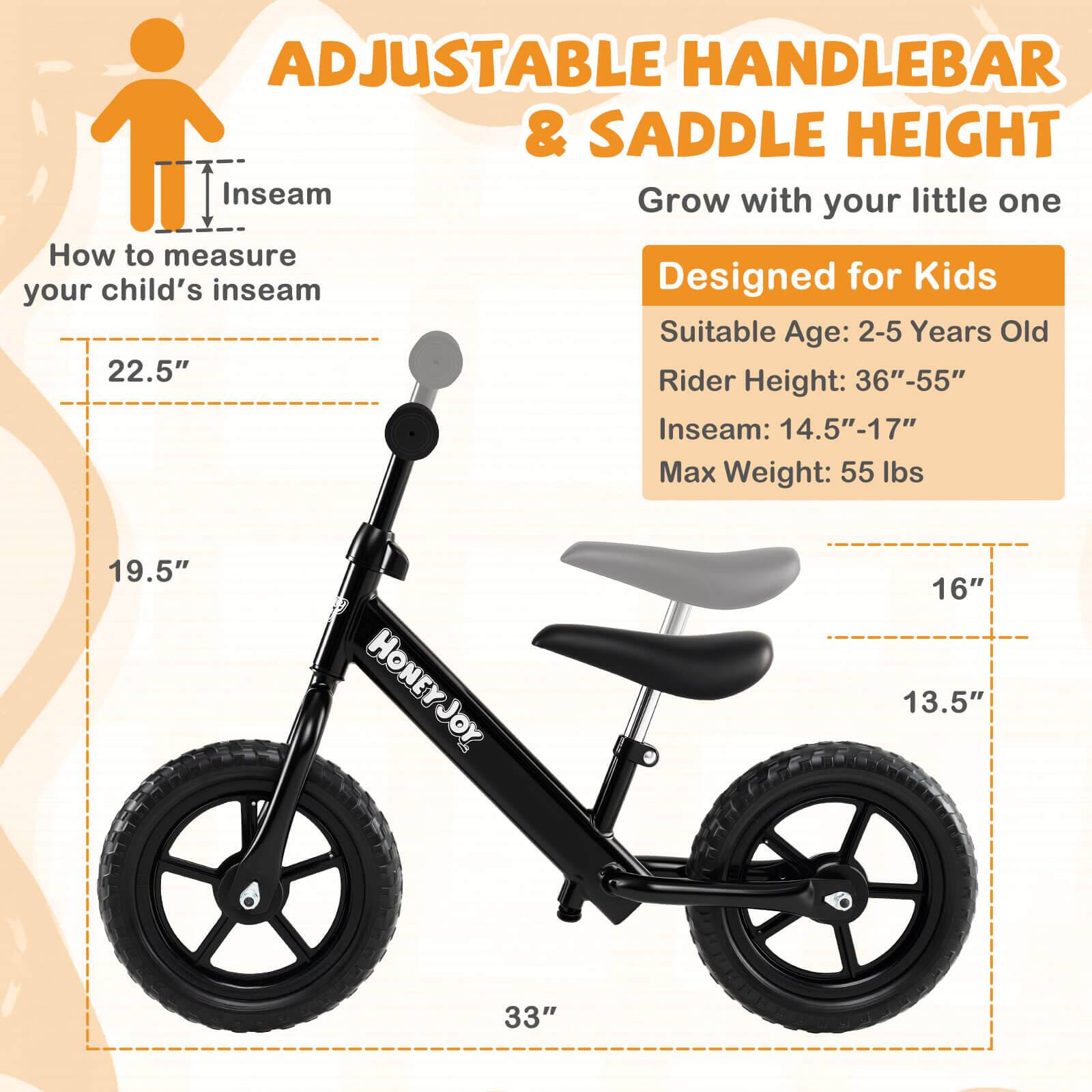 ADJUSTABLE HANDLEBAR & SADDLE HEIGHT  
Grow with your little one  

How to measure your child's inseam  

Designed for Kids  
Suitable Age: 2-5 Years Old  
Rider Height: 36"-55"  
Inseam: 14.5"-17"  
Max Weight: 55 lbs  

22.5"  
19.5"  
16"  
13.5"  
33"