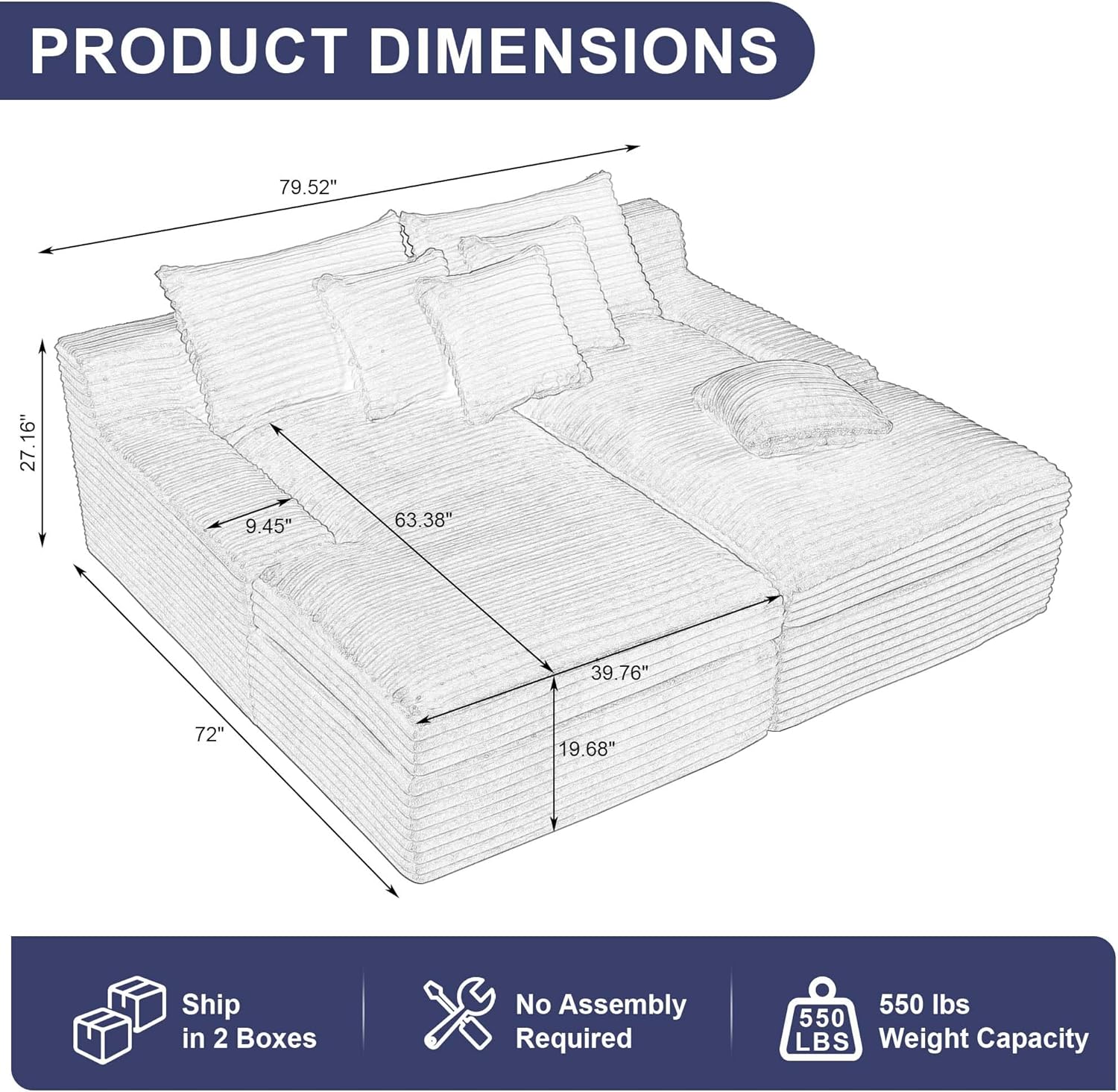 PRODUCT DIMENSIONS  
79.52" x 27.16" x 9.45" x 63.38" x 39.76" x 72" x 19.68"  
Ship in 2 Boxes  
No Assembly Required  
550 LBS Weight Capacity