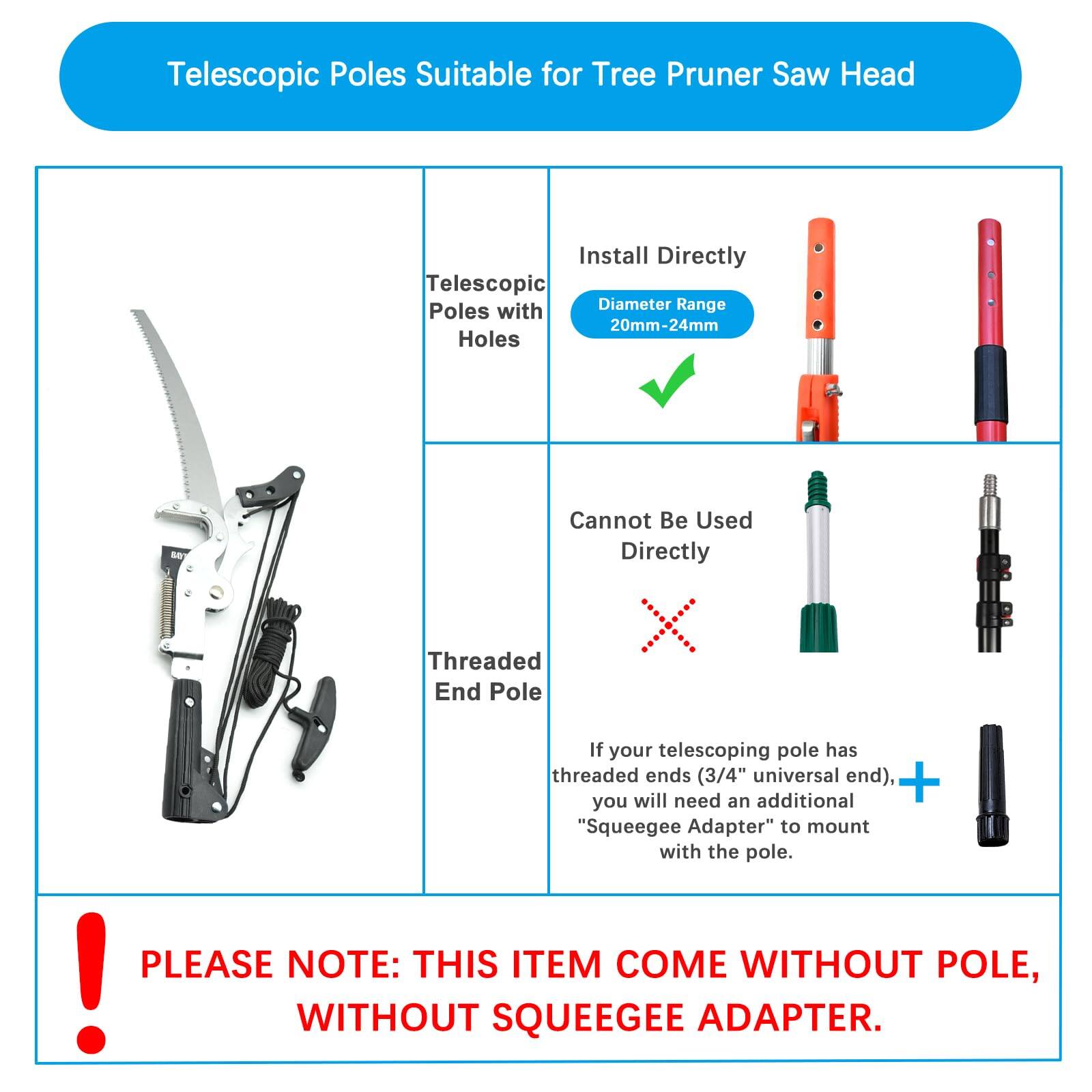 Telescopic Poles Suitable for Tree Pruner Saw Head

- Telescopic Poles with Holes
  - Install Directly
  - Diameter Range: 20mm-24mm

- Threaded End Pole
  - Cannot Be Used Directly
  - If your telescoping pole has threaded ends (3/4" universal end), you will need an additional "Squeegee Adapter" to mount with the pole.

PLEASE NOTE: THIS ITEM COME WITHOUT POLE, WITHOUT SQUEEGEE ADAPTER.