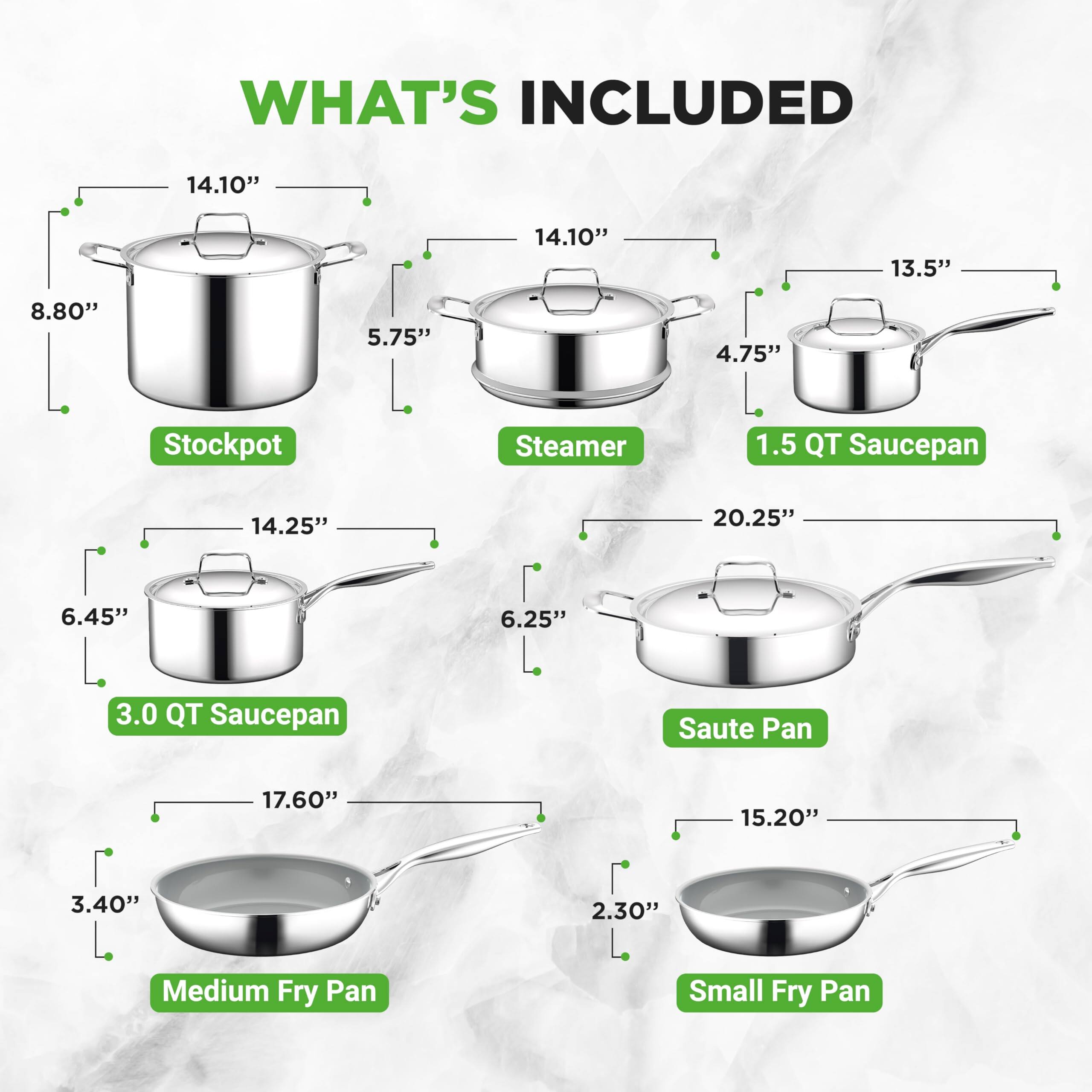WHAT'S INCLUDED

- Stockpot: 14.10" x 8.80" x 5.75"
- Steamer: 14.10" x 13.5" x 4.75"
- 1.5 QT Saucepan: 14.25" x 20.25" x 6.45"
- 3.0 QT Saucepan: 14.25" x 20.25" x 6.25"
- Saute Pan: 17.60" x 15.20" x 3.40"
- Medium Fry Pan: 17.60" x 15.20" x 2.30"
- Small Fry Pan: 17.60" x 15.20" x 2.30"