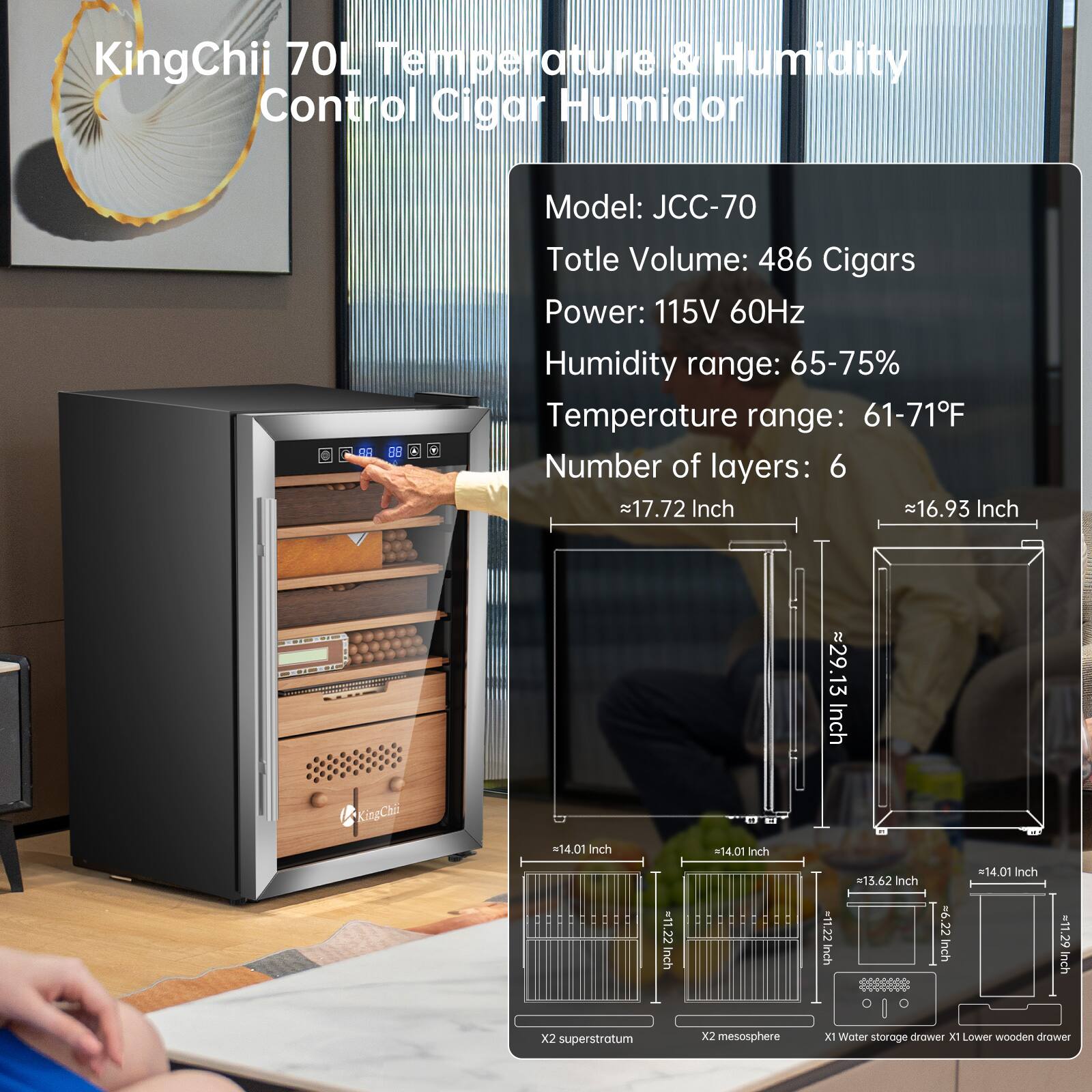 KingChii 70L Temperature & Humidity Control Cigar Humidor

Model: JCC-70  
Total Volume: 486 Cigars  
Power: 115V 60Hz  
Humidity range: 65-75%  
Temperature range: 61-71°F  
Number of layers: 6  

Dimensions:  
- 17.72 Inch  
- 16.93 Inch  
- 29.13 Inch  
- 14.01 Inch  
- 14.01 Inch  
- 15.62 Inch  
- 14.01 Inch  
- 11.22 Inch  
- 11.22 Inch  
- 6.22 Inch  
- 11.29 Inch  

Features:  
- 2X superstratum  
- 2X mesosphere  
- 1X Water storage drawer  
- 1X Lower wooden drawer