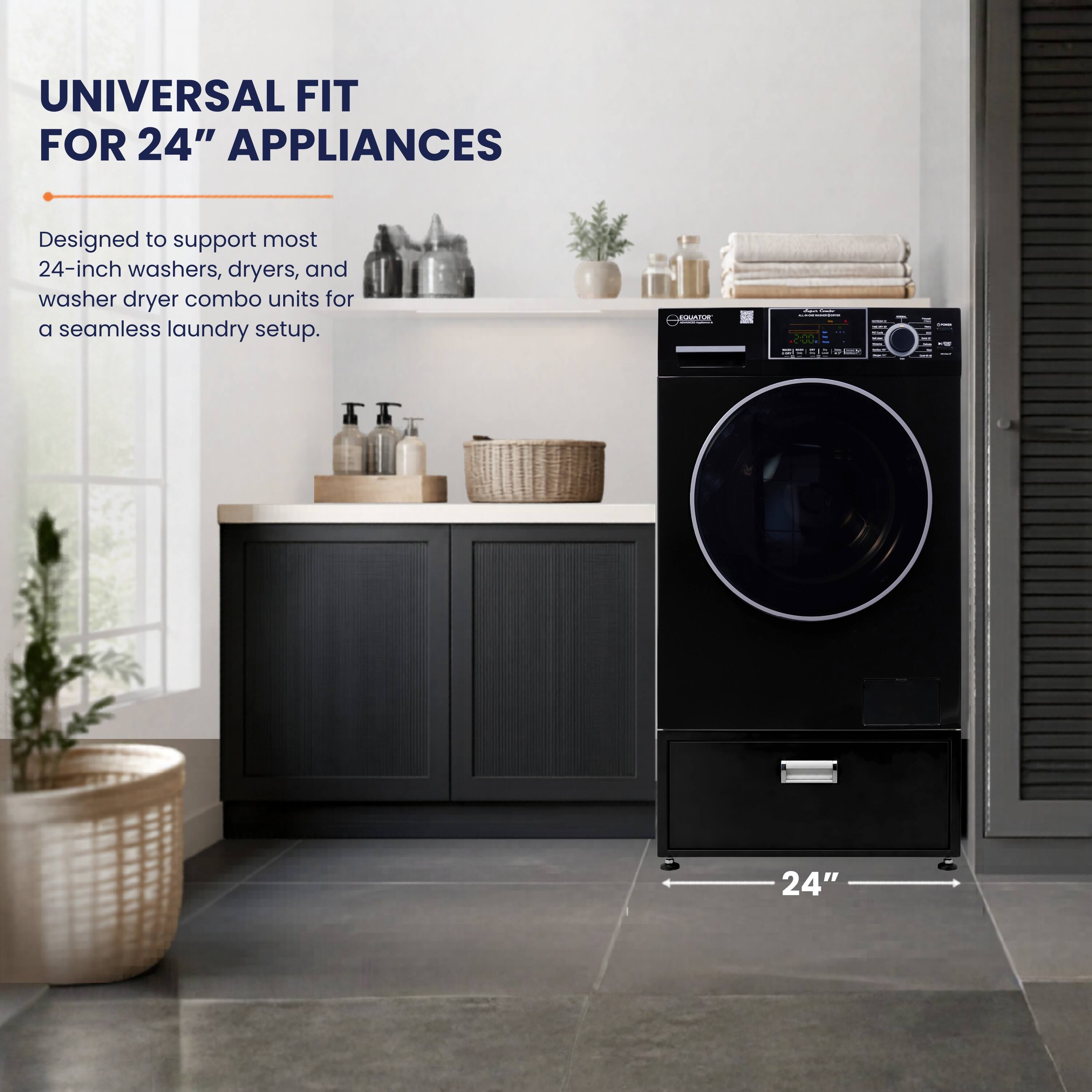 UNIVERSAL FIT FOR 24" APPLIANCES  
Designed to support most 24-inch washers, dryers, and washer dryer combo units for a seamless laundry setup.