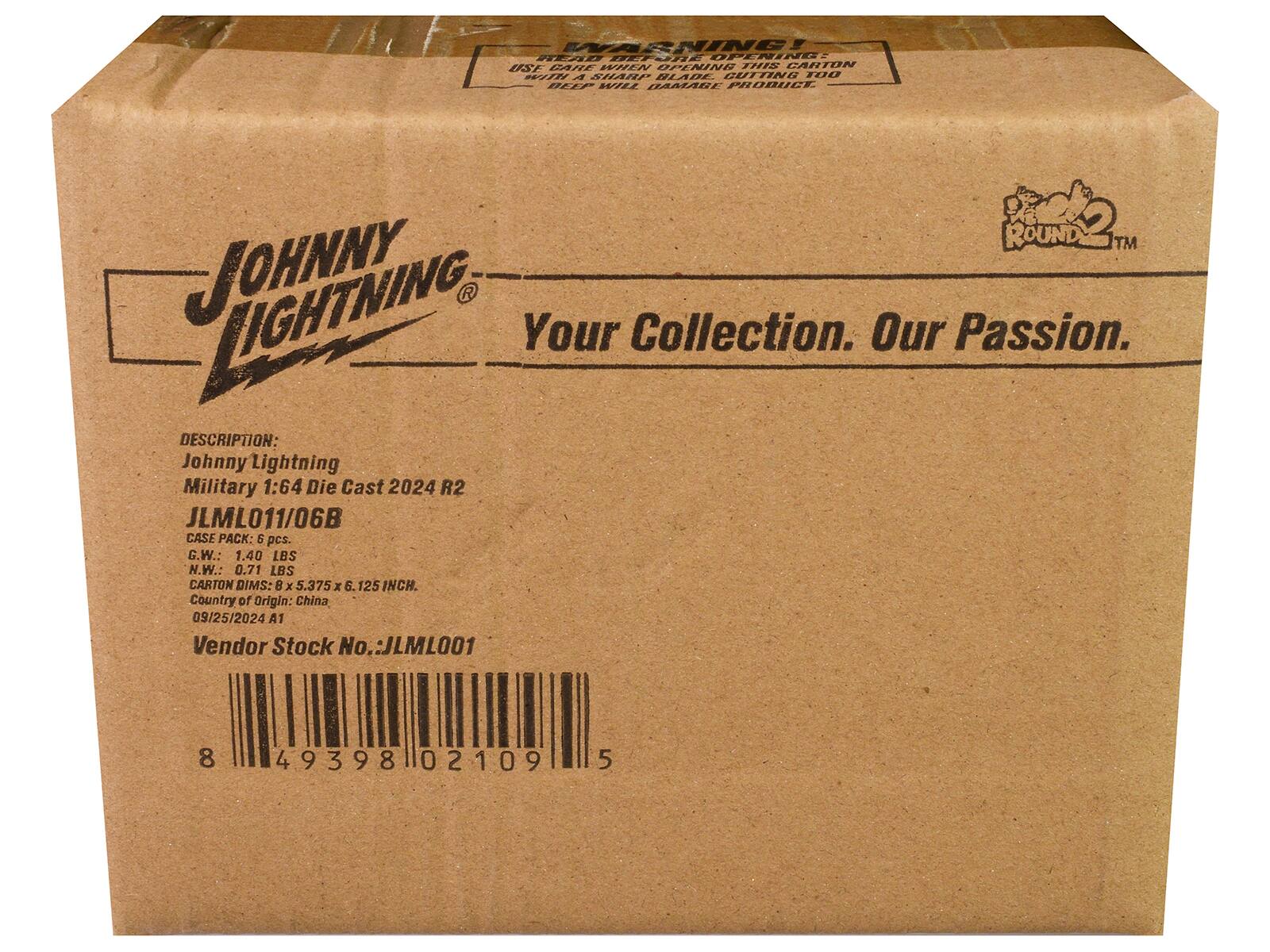 **JOHNNY LIGHTNING**

Your Collection. Our Passion.

**DESCRIPTION:**
Johnny Lightning Military 1:64 Die Cast 2024 R2  
JLM011/06B

**CASE PACK:**
5 pcs.

**G.W.:**
1.40 LBS

**N.W.:**
0.71 LBS

**CARTON DIMS:**
8 x 5.375 x 6.125 INCH.

**Country of Origin:**
China

**09/25/2024 A1**

**Vendor Stock No.:**
JLM001

**Barcode:**
8 49398 02109 5

**WARNING:**
READ BEFORE OPENING  
USE CARE WHEN OPENING THIS CARTON  
WITH A SHARP BLADE BUTTING MAY CAUSE DAMAGE TO PRODUCT.