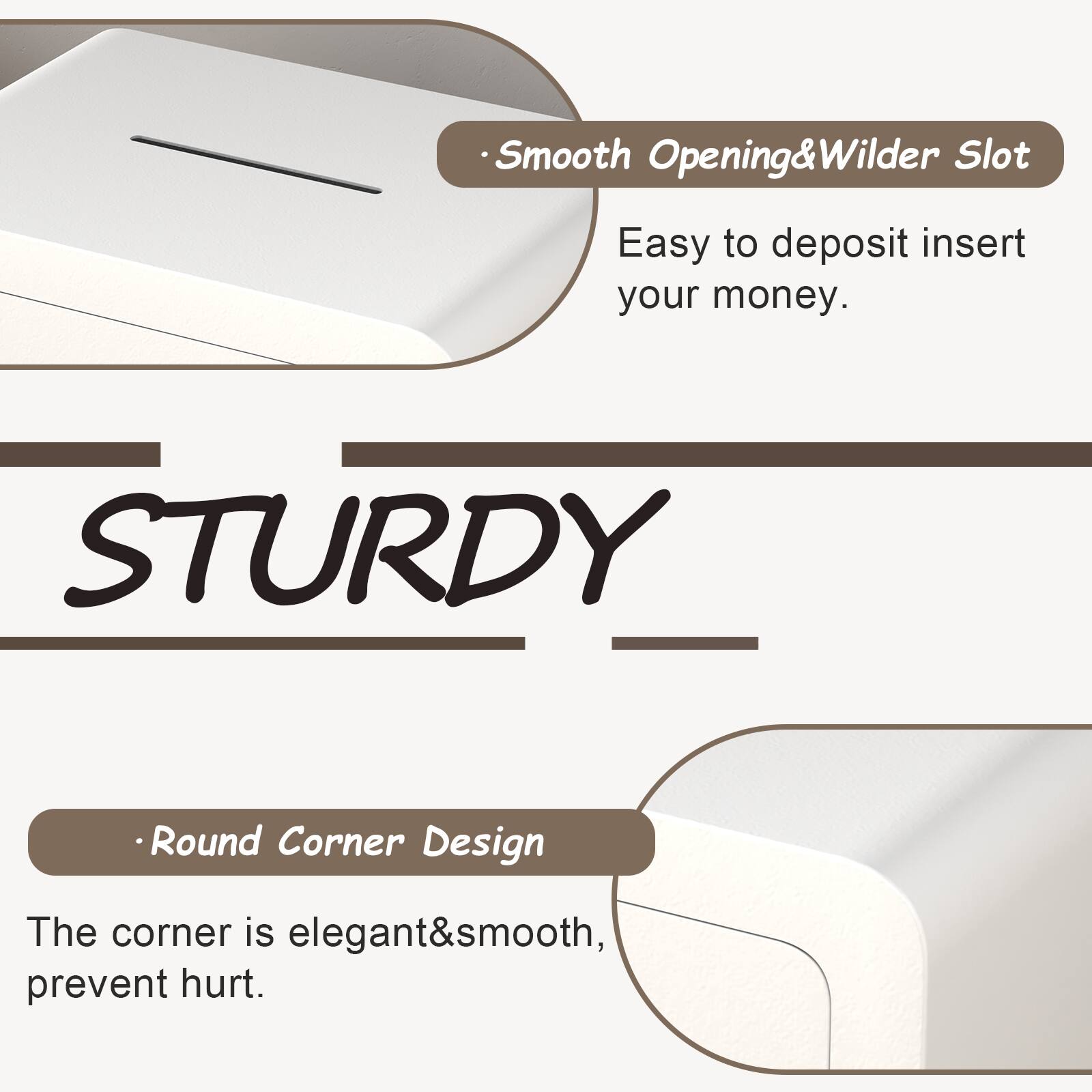- Smooth Opening & Wilder Slot
  - Easy to deposit insert your money.

STURDY

- Round Corner Design
  - The corner is elegant & smooth, prevent hurt.
