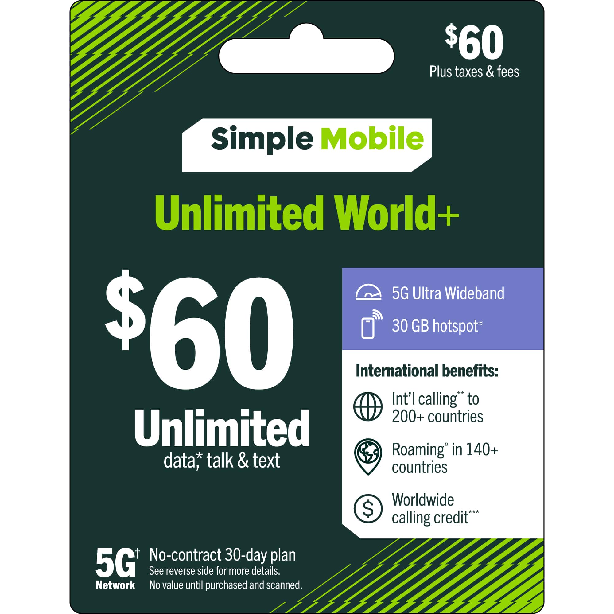 $60 Plus taxes & fees  
Simple Mobile  
Unlimited World+  
5G Ultra Wideband  
$60  
30 GB hotspot  
Unlimited data, talk & text  

International benefits:  
- Int'l calling** to 200+ countries  
- Roaming* in 140+ countries  
- Worldwide calling credit***  

5G Network  
No-contract 30-day plan  
See reverse side for more details.  
No value until purchased and scanned.