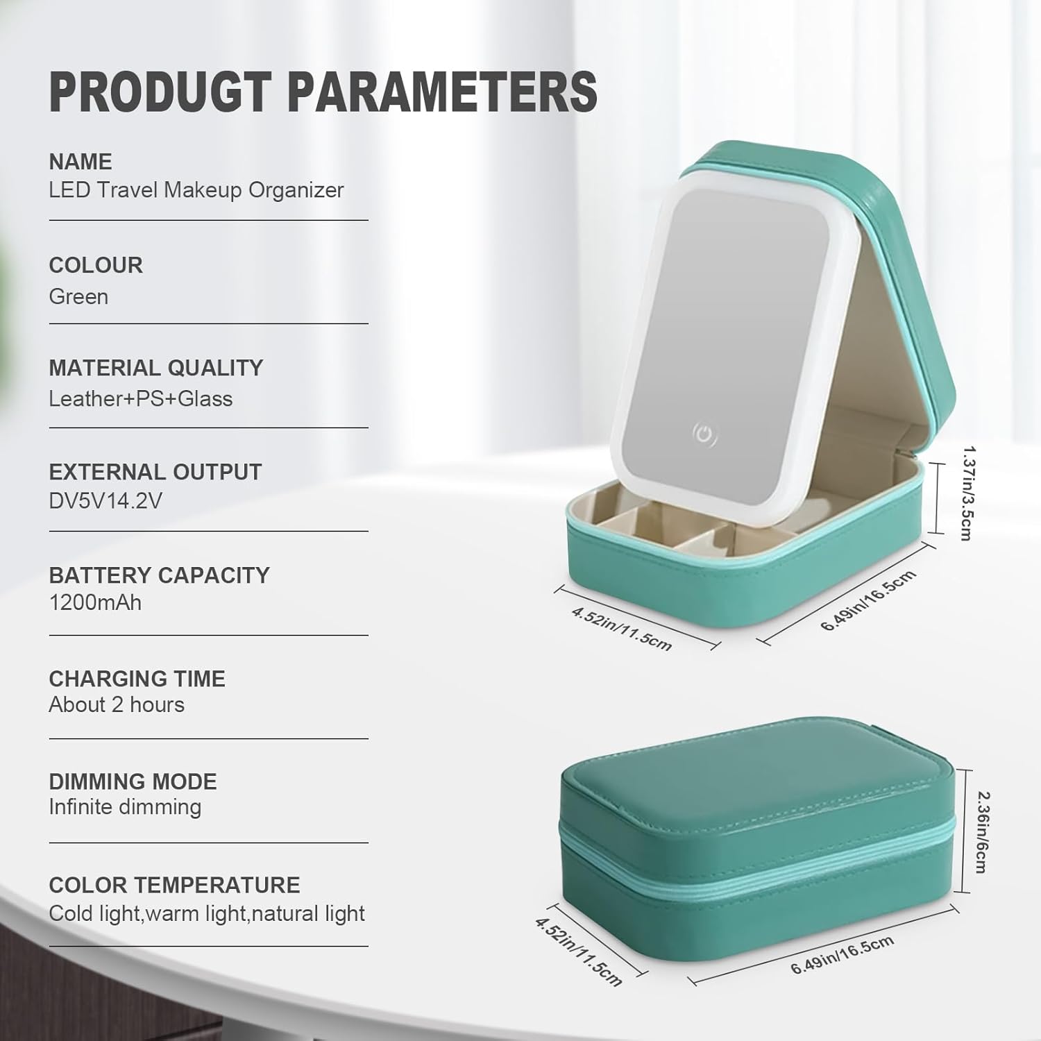 **PRODUCT PARAMETERS**

- **NAME:** LED Travel Makeup Organizer
- **COLOUR:** Green
- **MATERIAL QUALITY:** Leather+PS+Glass
- **EXTERNAL OUTPUT:** DV5V14.2V
- **BATTERY CAPACITY:** 1200mAh
- **CHARGING TIME:** About 2 hours
- **DIMMING MODE:** Infinite dimming
- **COLOR TEMPERATURE:** Cold light, warm light, natural light

**DIMENSIONS:**
- **Length:** 6.49in/16.5cm
- **Width:** 4.52in/11.5cm
- **Height:** 2.36in/6cm
- **Thickness:** 1.37in/3.5cm