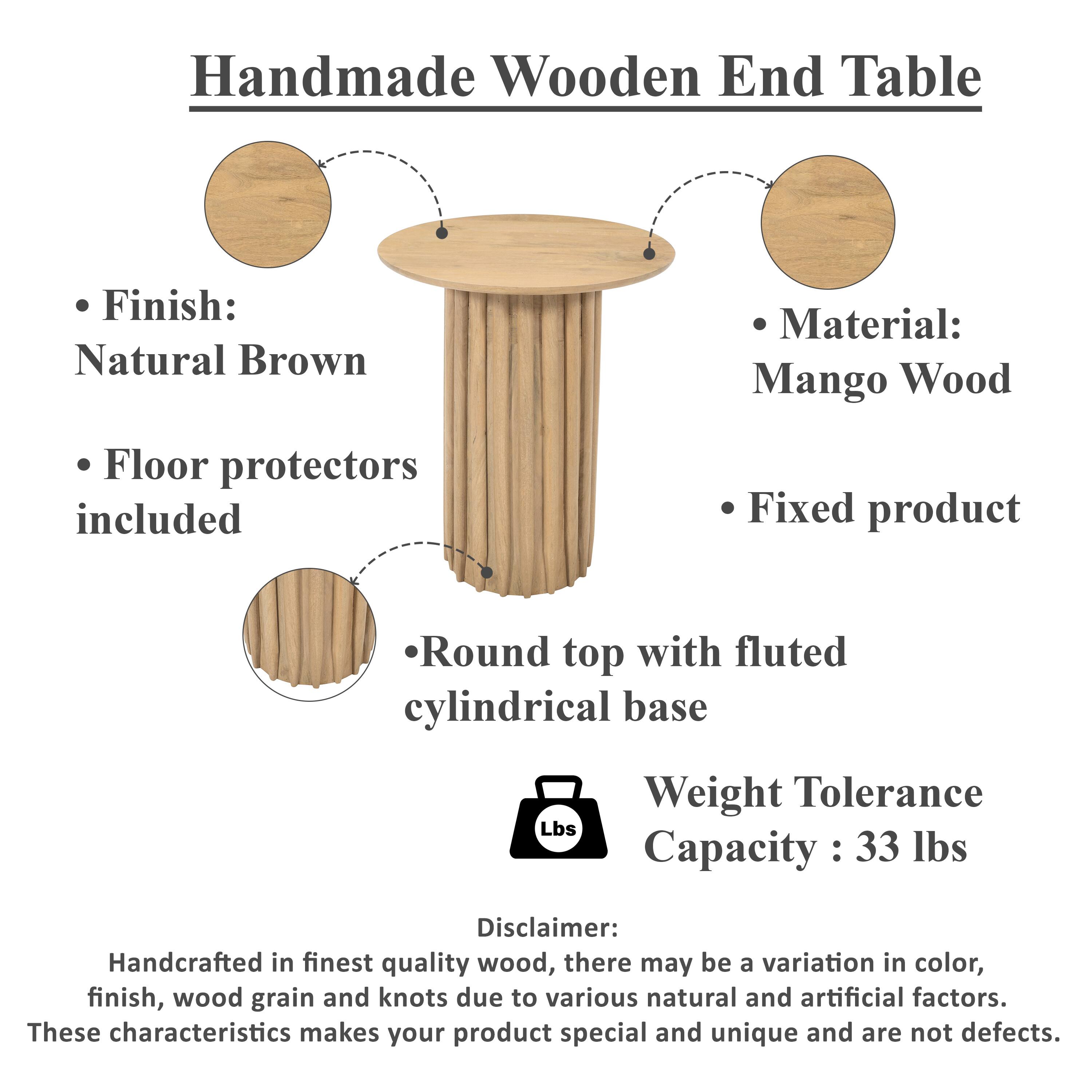 Handmade Wooden End Table

Finish: Natural Brown
Material: Mango Wood
Floor protectors included
Fixed product
Round top with fluted cylindrical base
Weight Tolerance Capacity : 33 lbs

Disclaimer: Handcrafted in finest quality wood, there may be a variation in color, finish, wood grain and knots due to various natural and artificial factors. These characteristics makes your product special and unique and are not defects.