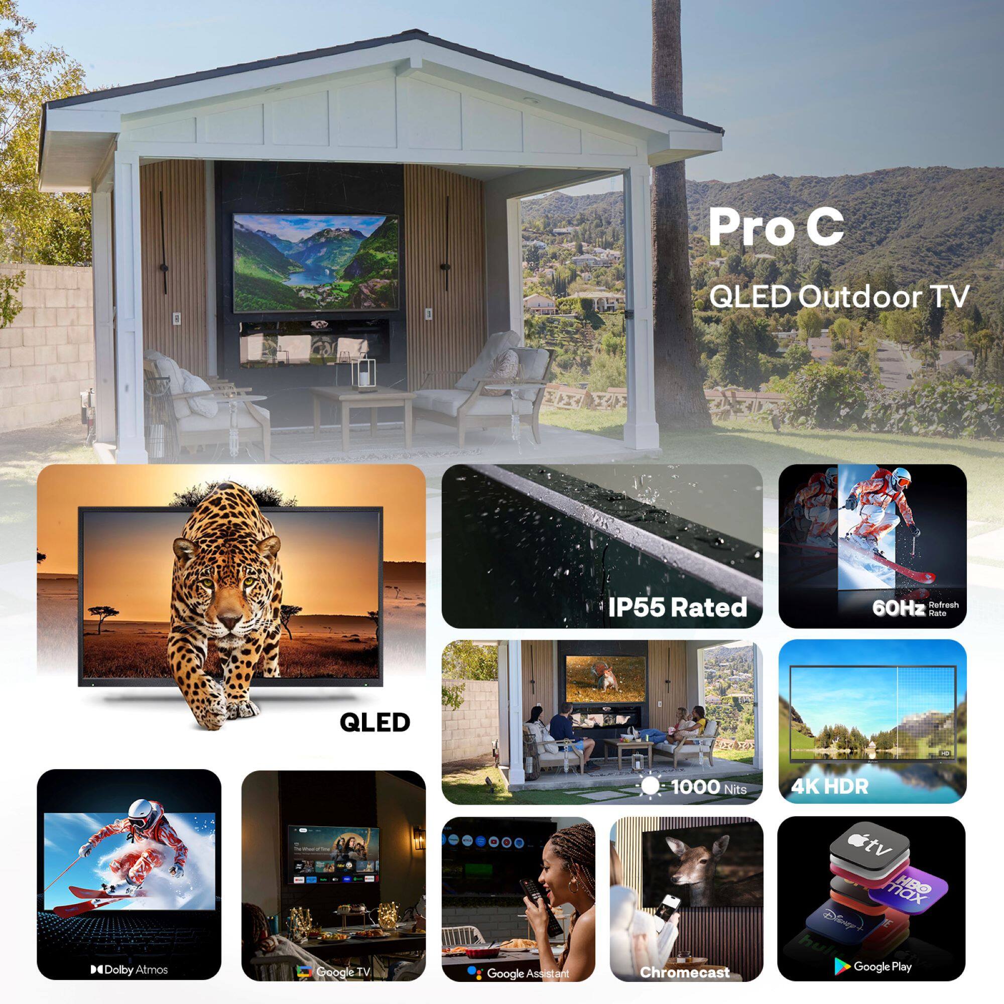 Pro C QLED Outdoor TV  
IP55 Rated  
60Hz Refresh Rate  
1000 Nits  
4K HDR  
QLED  
Dolby Atmos  
Google TV  
Google Assistant  
Chromecast  
Google Play  
HBO  
Disney+