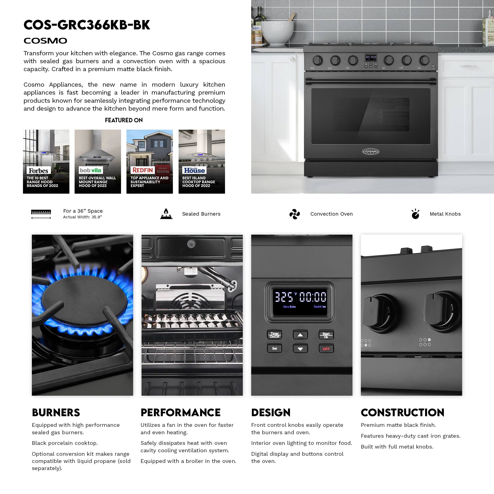 COS-GRC366KB-BK  
COSMO  

Transform your kitchen with elegance. The Cosmo gas range comes with sealed gas burners and a convection oven with a spacious capacity. Crafted in a premium matte black finish.  

Cosmo Appliances, the new name in modern luxury kitchen appliances is fast becoming a leader in manufacturing premium products known for seamlessly integrating performance technology and design to advance the kitchen beyond mere form and function.  

FEATURED ON  
Forbes THE BEST RANGE HOOD BRANDS 2022  
bob vila BEST OVERALL WALL MOUNT RANGE HOOD 2022  
REDFIN TOP APPLIANCE AND SUSTAINABILITY EXPERT  
House BEST SLAND COOKTOP RANGE HOOD OF 2022  

For a 36" Space  
Actual Width: 35.9"  

Sealed Burners  
Convection Oven  
Metal Knobs  

BURNERS  
Equipped with high performance sealed gas burners.  
Black porcelain cooktop.  
Optional conversion kit makes range compatible with liquid propane (sold separately).  

PERFORMANCE  
Utilizes a fan in the oven for faster and even heating.  
Safety dissipates heat with oven cavity cooling ventilation system