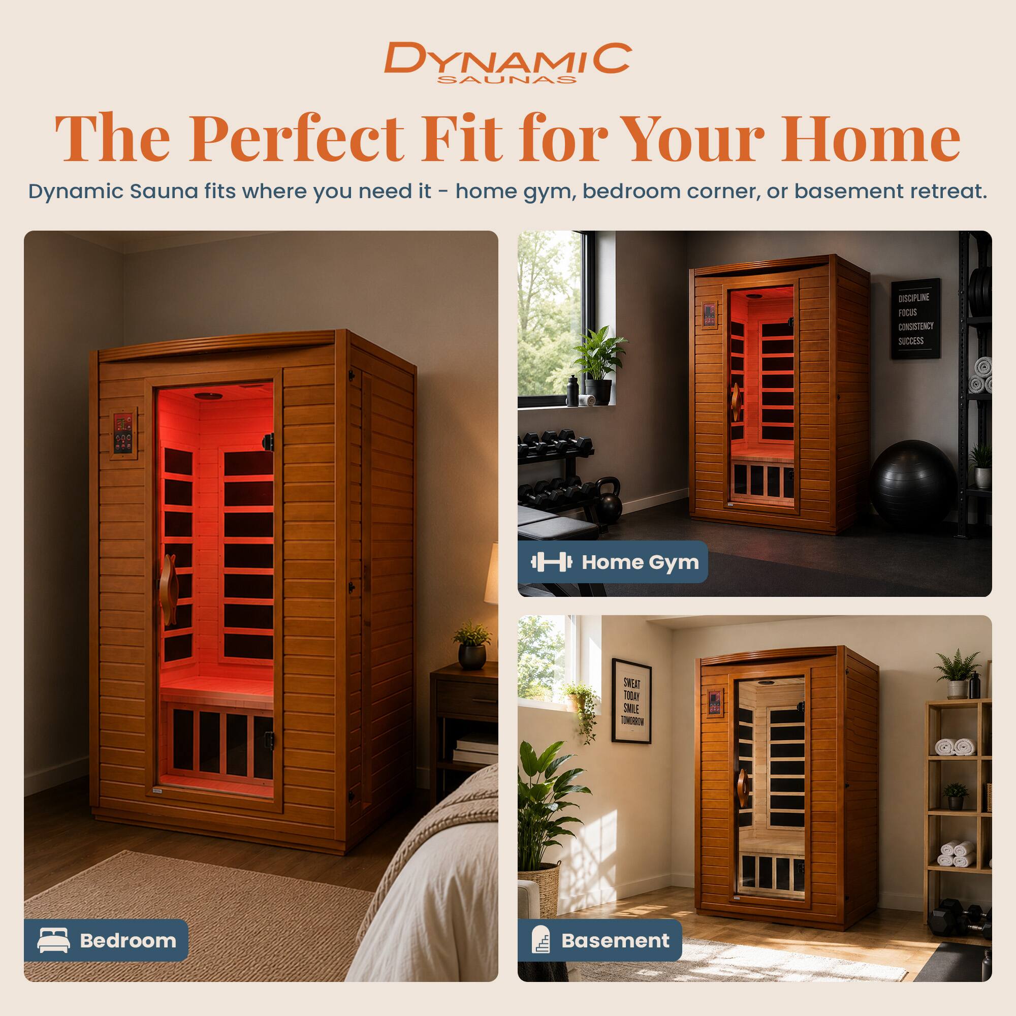 DYNAMIC SAUNAS  
The Perfect Fit for Your Home  
Dynamic Sauna fits where you need it - home gym, bedroom corner, or basement retreat.

DSCIPLINE  
LINE  
FICUS  
CONSISTENCY  
SUCCESS

H Home Gym  
SWEAT TODAY SMILE TOMORROW  
Bedroom  
Basement