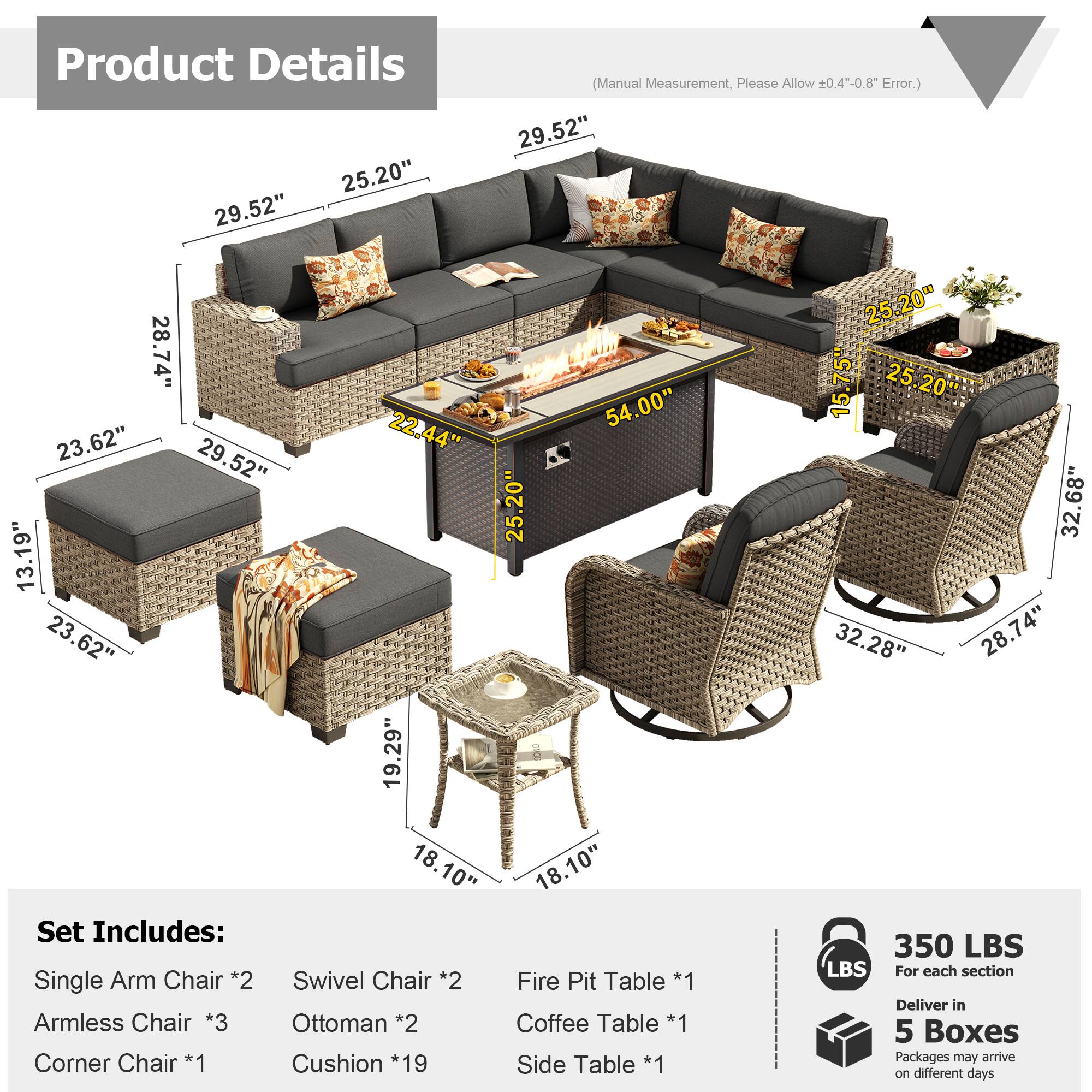 Product Details

25.20" 29.52" (Manual Measurement, Please Allow ±0.4--0.8" Error.)

29.52" 28.74" 54.00" 23.62" 22.44" 29.52" 25.20" 13.19" 23.62" 23 19.29" 18.10" 18.10"

Set Includes:
- Single Arm Chair *2
- Swivel Chair *2
- Armless Chair *3
- Ottoman *2
- Corner Chair *1
- Cushion *19
- Fire Pit Table *1
- Coffee Table *1
- Side Table *1

350 LBS (For each section)

Deliver in 5 Boxes
Packages may arrive on different days