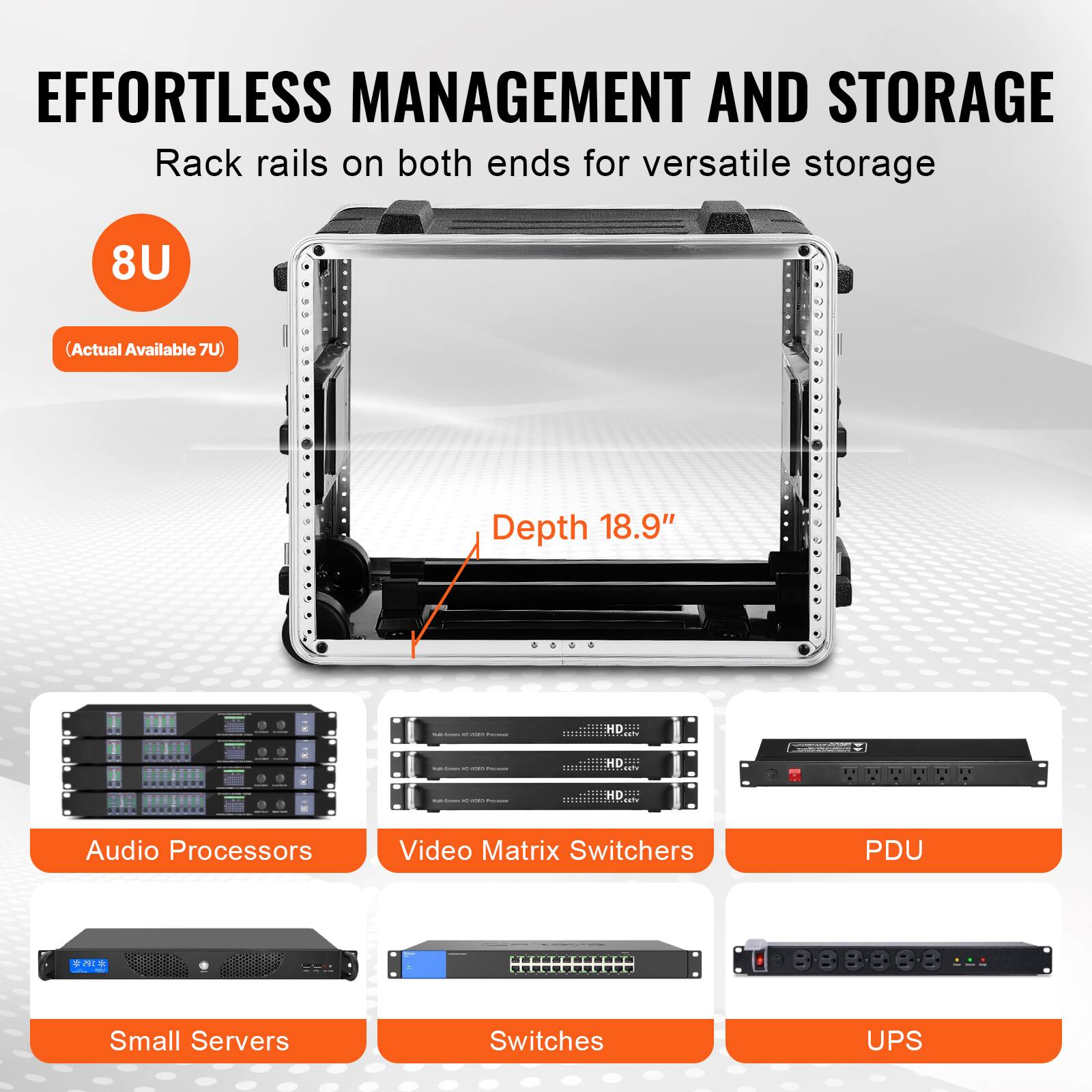 EFFORTLESS MANAGEMENT AND STORAGE  
Rack rails on both ends for versatile storage  

8U  
(Actual Available 7U)  

Depth 18.9"  

Audio Processors  
Video Matrix Switchers  
PDU  
Small Servers  
Switches  
UPS