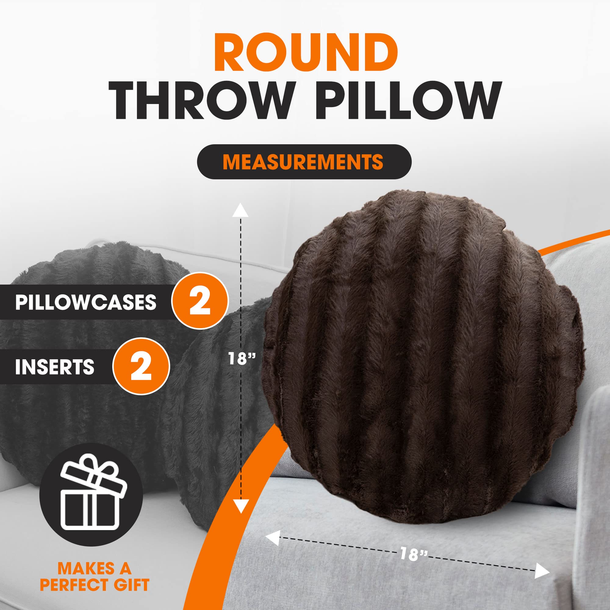 ROUND THROW PILLOW

MEASUREMENTS

PILLOWCASES 2

INSERTS 2

18"

MAKES A PERFECT GIFT