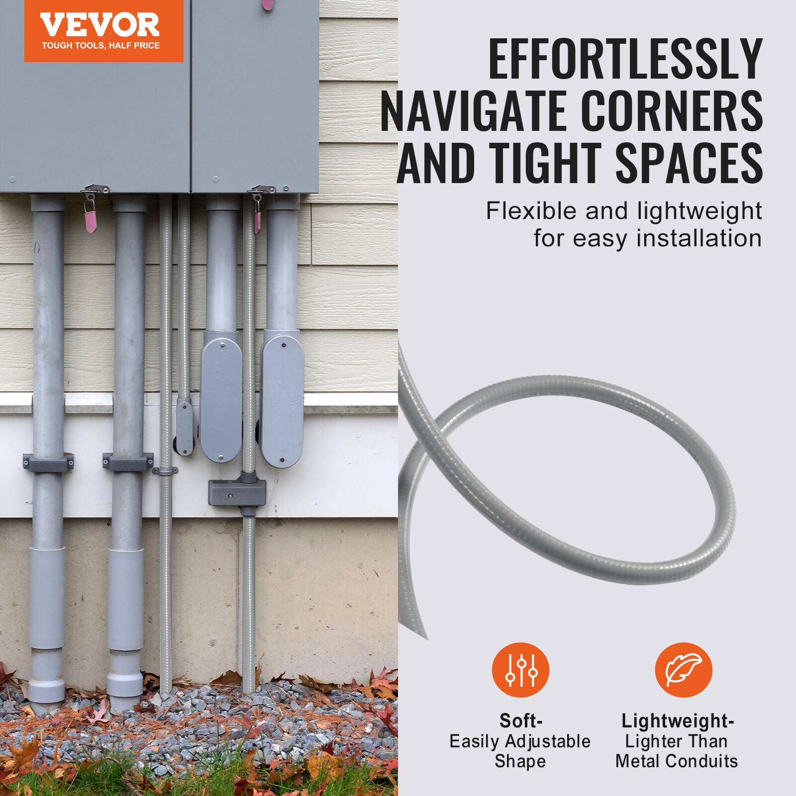 VEVOR  
TOUGH TOOLS, HALF PRICE

EFFORTLESSLY NAVIGATE CORNERS AND TIGHT SPACES

Flexible and lightweight for easy installation

Soft- Easily Adjustable Shape

Lightweight- Lighter Than Metal Conduits