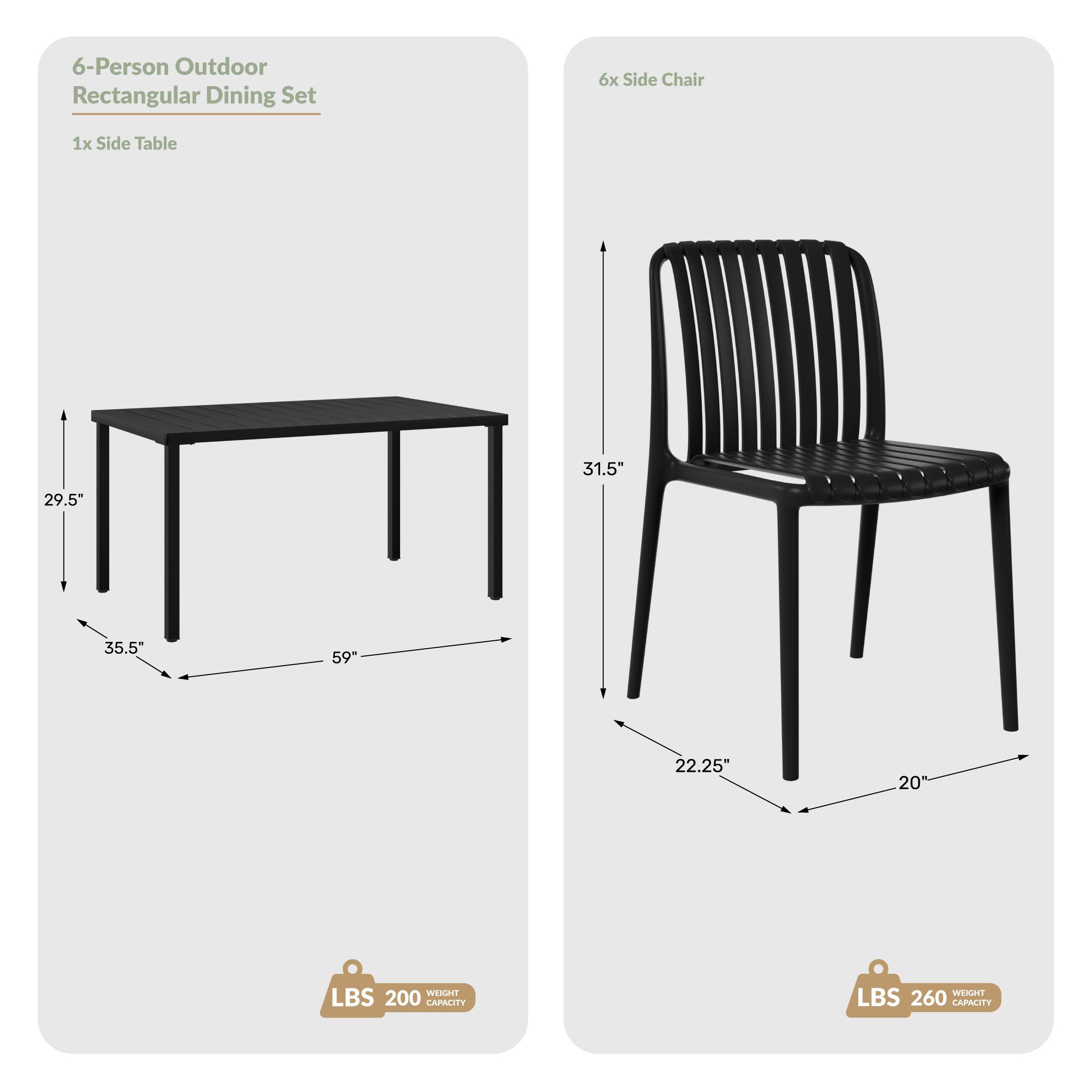 6-Person Outdoor Rectangular Dining Set
6x Side Chair
1x Side Table
31.5"
29.5"
35.5"
59"
22.25"
20"
WEIGHT LBS 200 CAPACITY
WEIGHT LBS 260 CAPACITY