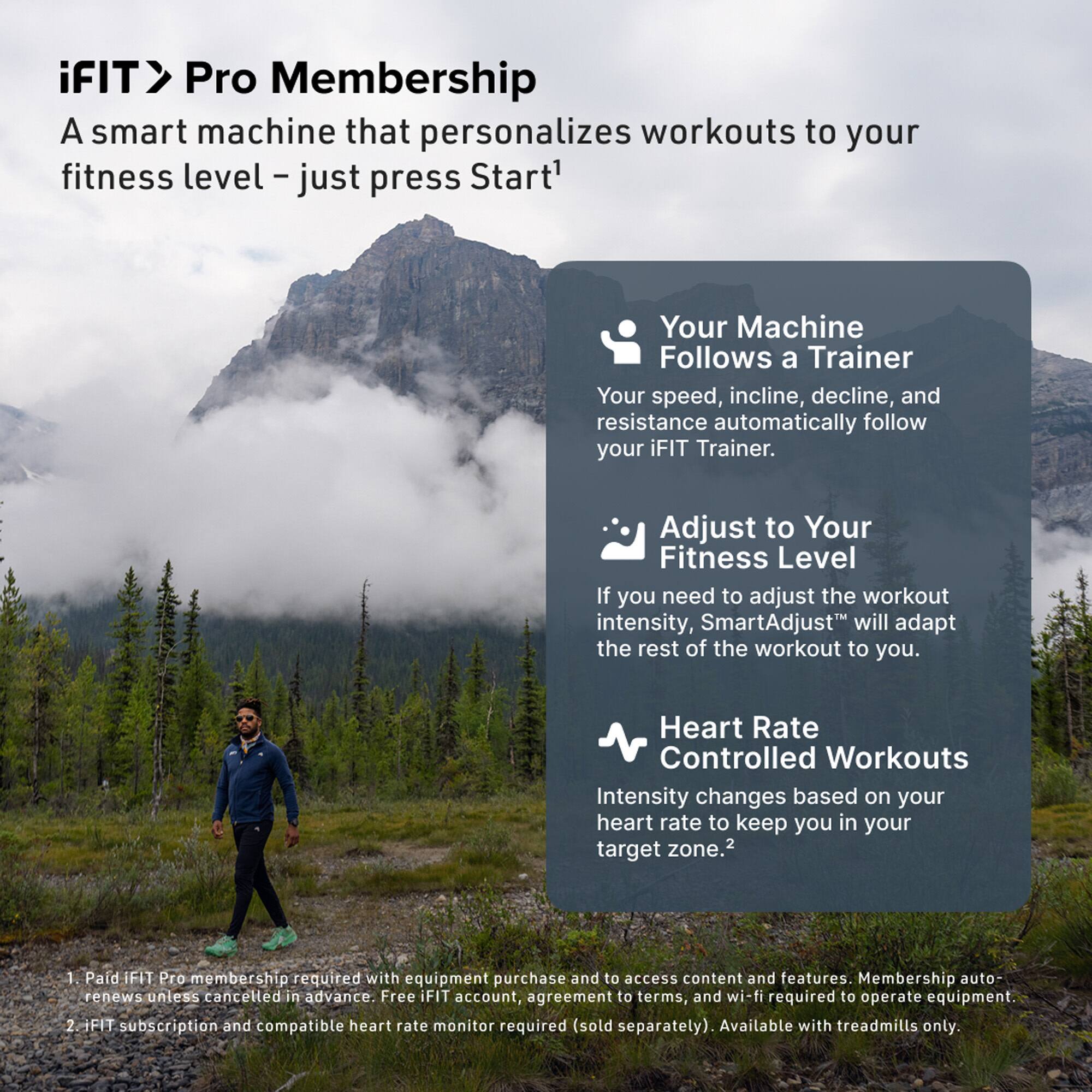 iFIT > Pro Membership  
A smart machine that personalizes workouts to your fitness level – just press Start¹

- Your Machine Follows a Trainer  
  Your speed, incline, decline, and resistance automatically follow your iFIT Trainer.

- Adjust to Your Fitness Level  
  If you need to adjust the workout intensity, SmartAdjust™ will adapt the rest of the workout to you.

- Heart Rate Controlled Workouts  
  Intensity changes based on your heart rate to keep you in your target zone.²

1. Paid iFIT Pro membership required with equipment purchase and to access content and features. Membership auto-renews unless cancelled in advance. Free iFIT account, agreement to terms, and wi-fi required to operate equipment.
2. iFIT subscription and compatible heart rate monitor required (sold separately). Available with treadmills only.