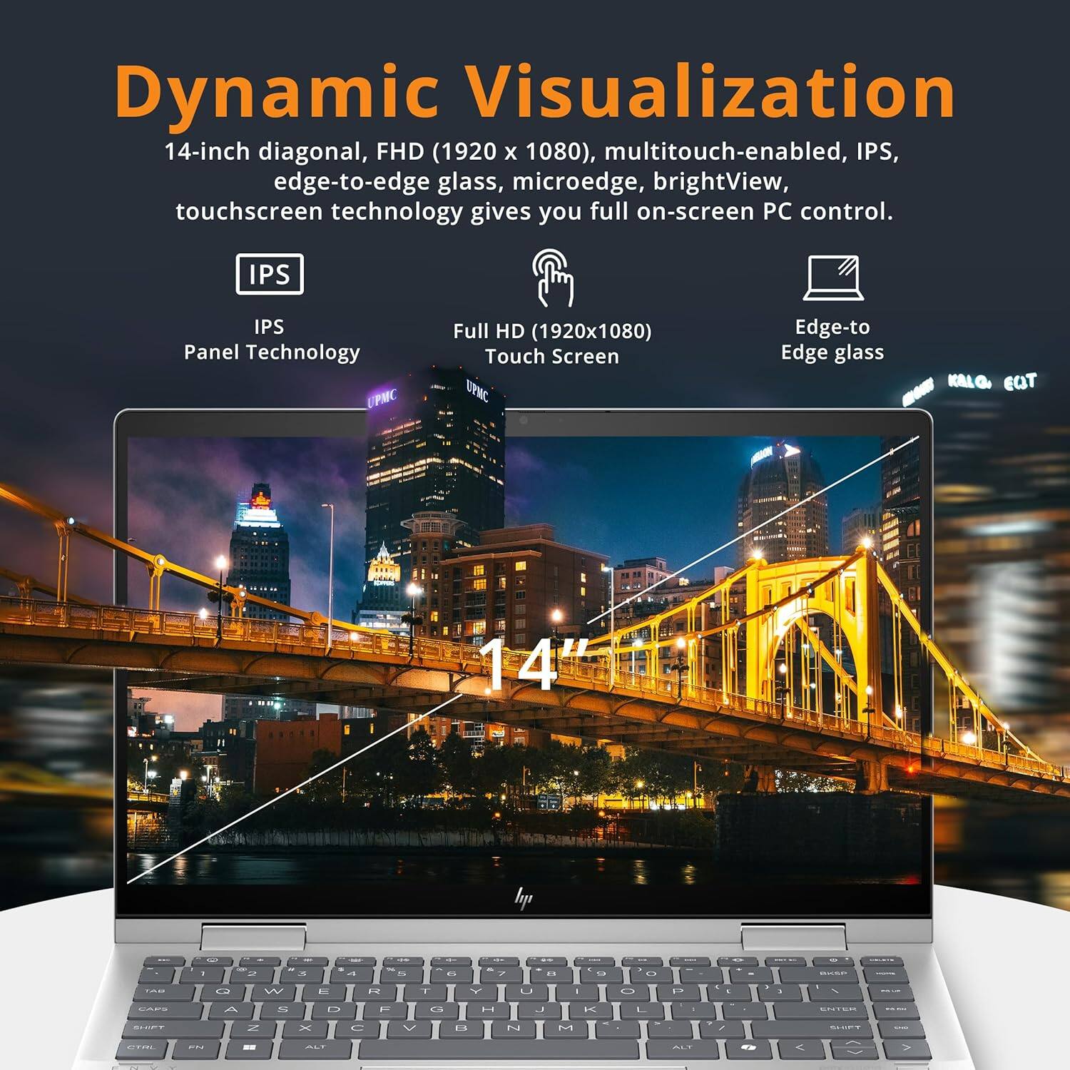 Dynamic Visualization

14-inch diagonal, FHD (1920 x 1080), multitouch-enabled, IPS, edge-to-edge glass, microedge, brightView, touchscreen technology gives you full on-screen PC control.

- IPS Panel Technology
- Full HD (1920x1080) Touch Screen
- Edge-to Edge glass

14"