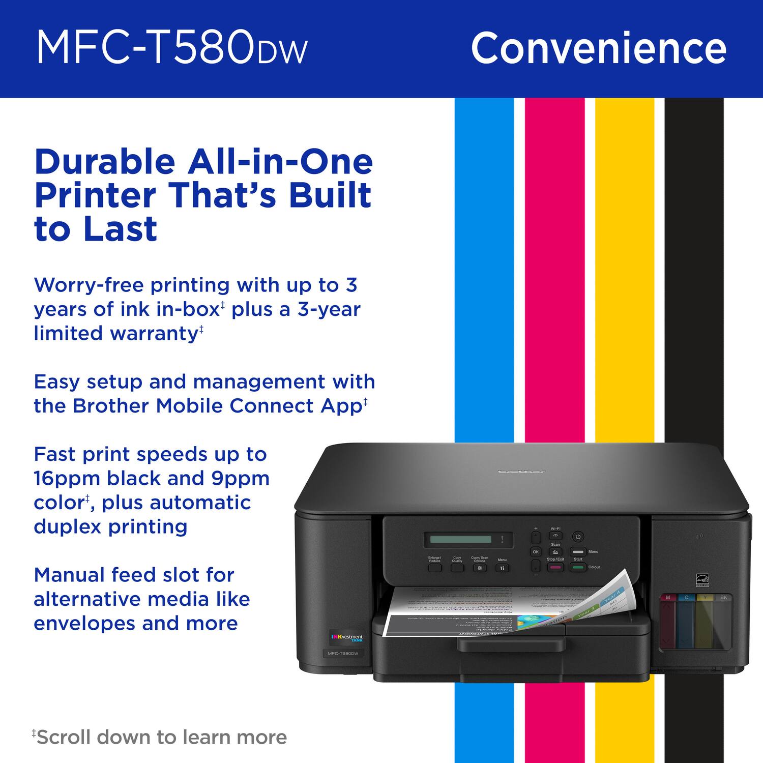 MFC-T580DW, Convenience, Durable All-in-One Printer That's Built to Last, Worry-free printing with up to 3 years of ink in-box plus a 3-year limited warranty, Easy setup and management with the Brother Mobile Connect App, Fast print speeds up to 16ppm black and 9ppm color, plus automatic duplex printing, Manual feed slot for alternative media like envelopes and more, *Scroll down to learn more