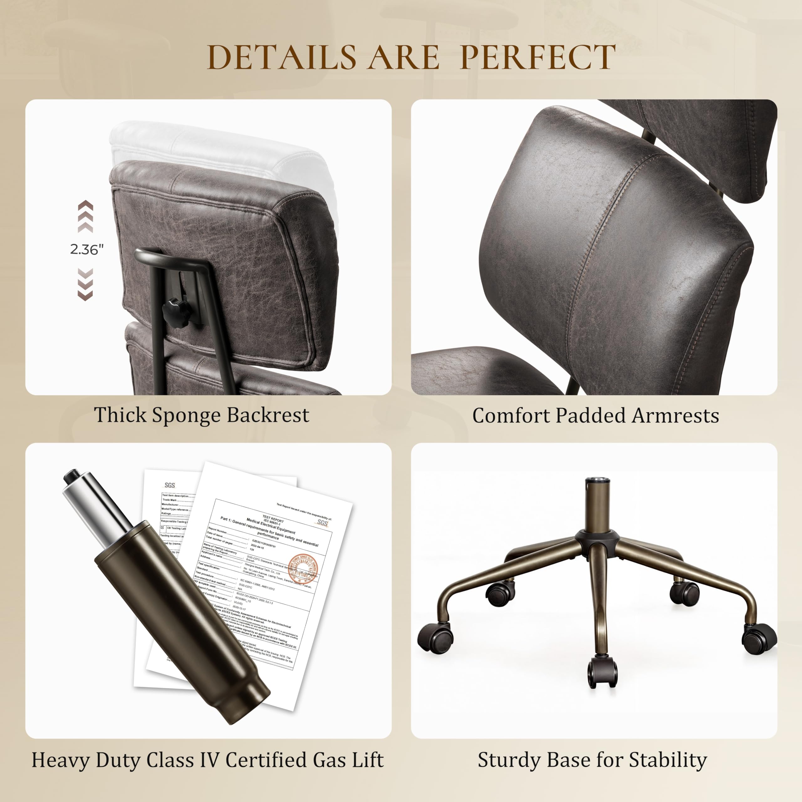 DETAILS ARE PERFECT

2.36" Thick Sponge Backrest

Comfort Padded Armrests

Heavy Duty Class IV Certified Gas Lift

Sturdy Base for Stability