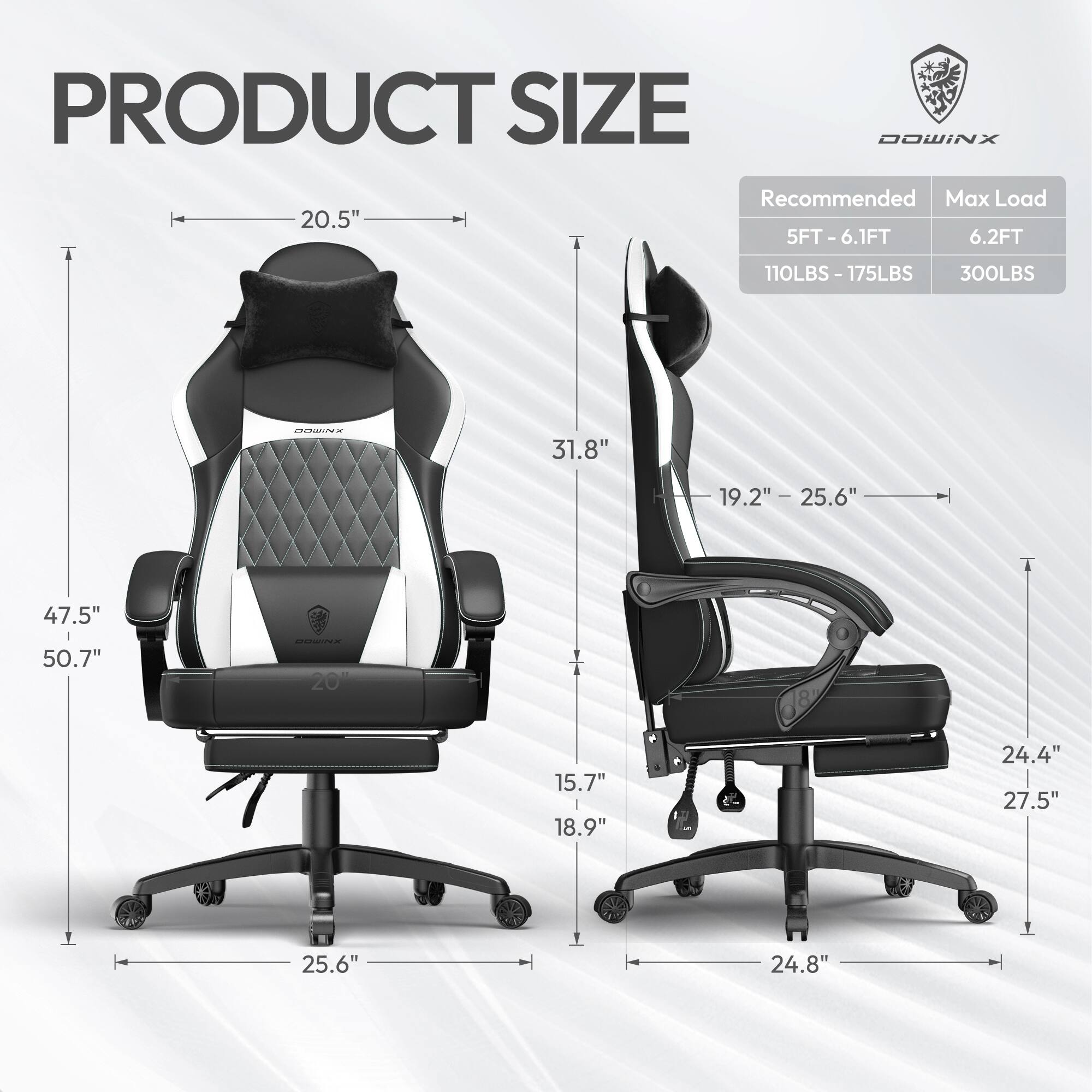 PRODUCT SIZE

DOWINX

Recommended Max Load  
5FT - 6.1FT  
6.2FT  
110LBS - 175LBS  
300LBS

- Width: 20.5"
- Height: 47.5" - 50.7"
- Depth: 31.8"
- Seat Height: 19.2" - 25.6"
- Seat Width: 25.6"
- Armrest Height: 15.7" - 18.9"
- Armrest Width: 24.4" - 27.5"
- Base Width: 25.6" - 24.8"