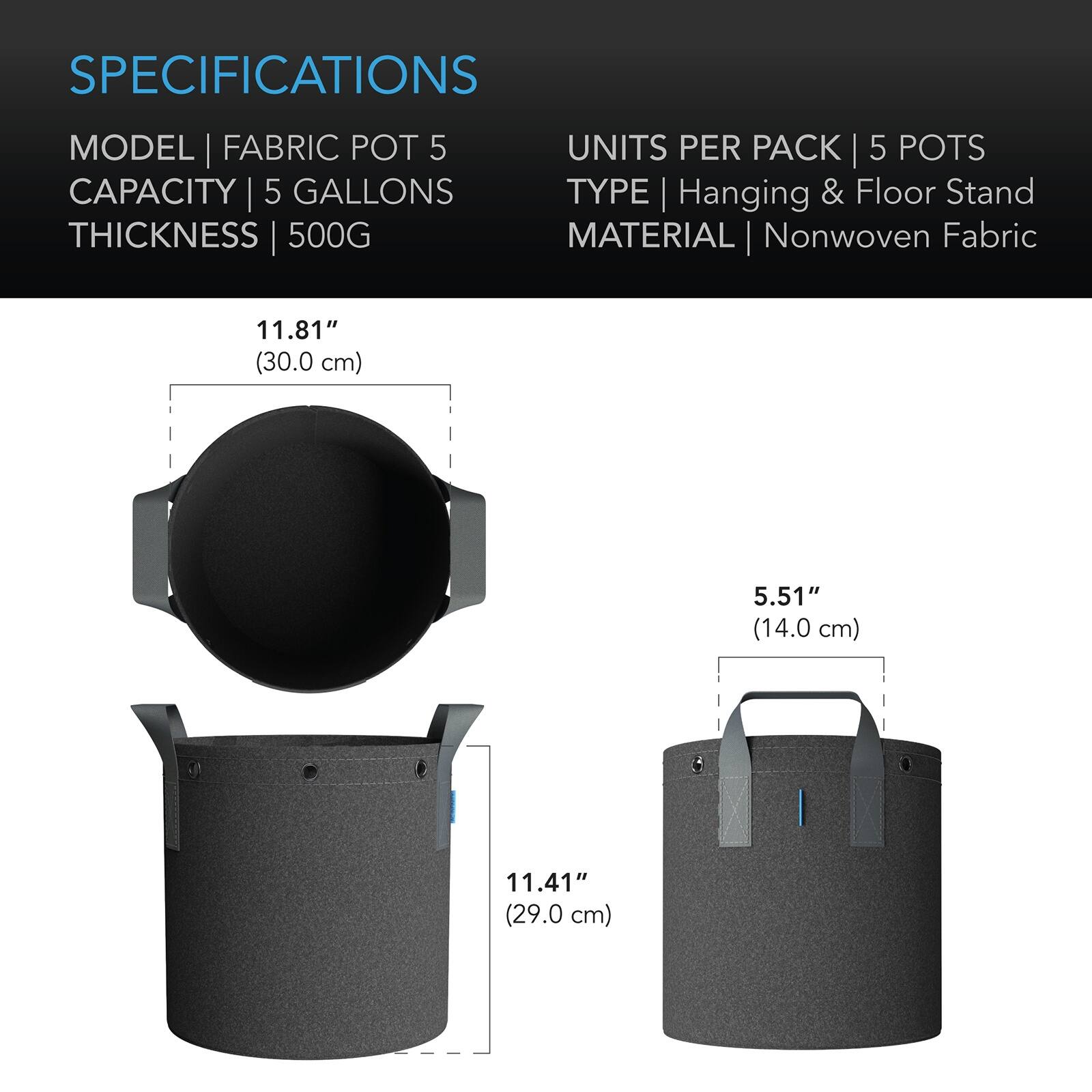 SPECIFICATIONS  
MODEL | FABRIC POT 5  
CAPACITY | 5 GALLONS  
THICKNESS | 500G  
UNITS PER PACK | 5 POTS  
TYPE | Hanging & Floor Stand  
MATERIAL | Nonwoven Fabric  

11.81" (30.0 cm)  
5.51" (14.0 cm)  
11.41" (29.0 cm)