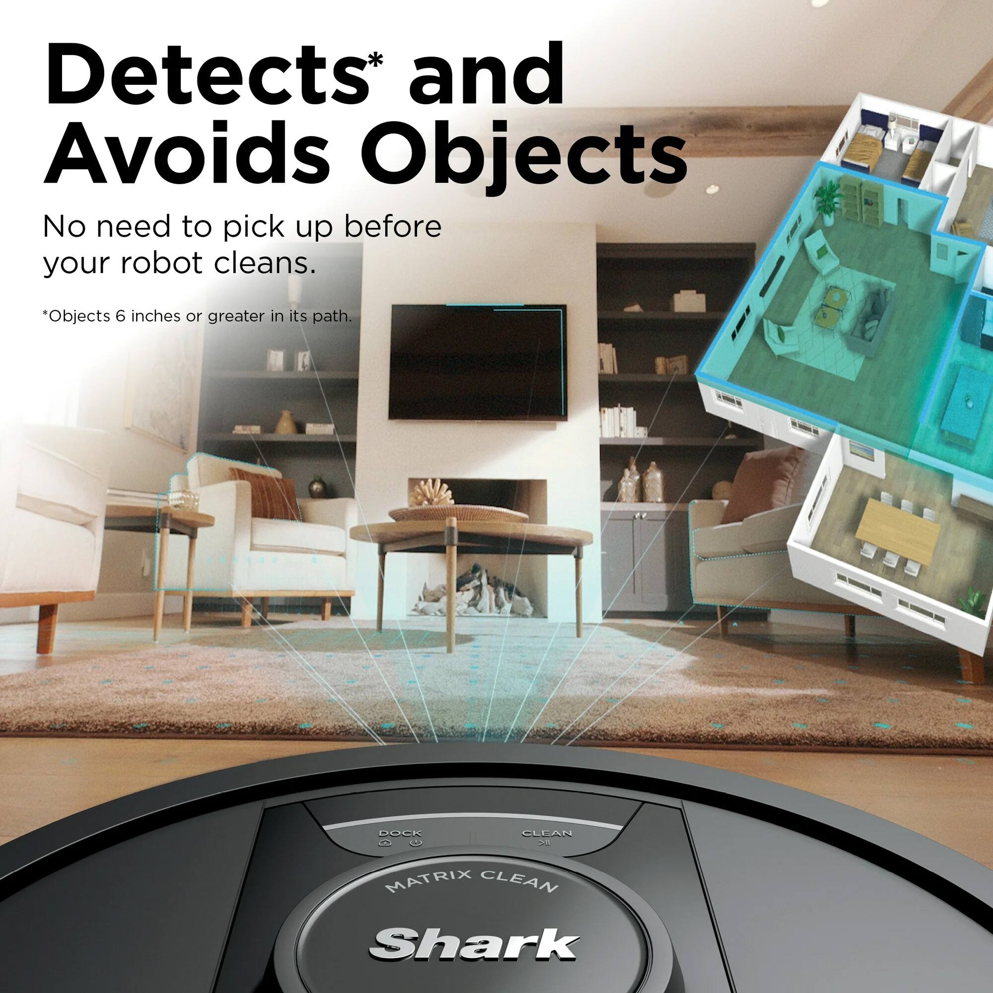 Detects* and Avoids Objects  
No need to pick up before your robot cleans.  
*Objects 6 inches or greater in its path.  

DOCK CLEAN  
MATRIX CLEAN  
Shark