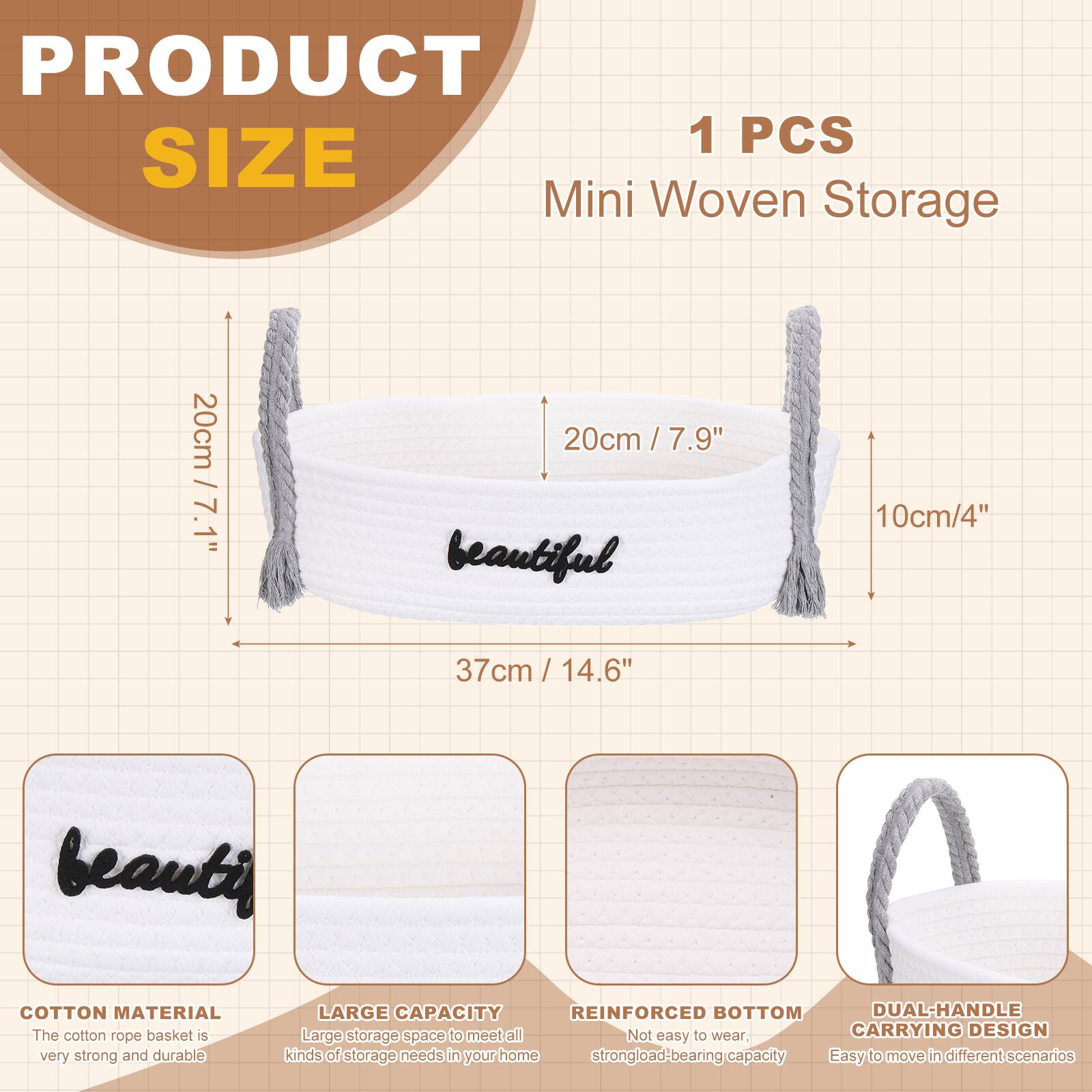 PRODUCT SIZE

1 PCS Mini Woven Storage

- 20cm / 7.1"
- 20cm / 7.9"
- 10cm / 4"
- 37cm / 14.6"

COTTON MATERIAL
The cotton rope basket is very strong and durable

LARGE CAPACITY
Large storage space to meet all kinds of storage needs in your home

REINFORCED BOTTOM
Not easy to wear, strong load-bearing capacity

DUAL-HANDLE CARRYING DESIGN
Easy to move in different scenarios
