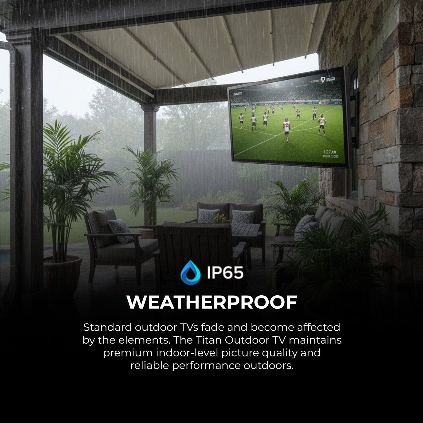 1. Valad a 127 AN MALASCI IP65 WEATHERPROOF

Standard outdoor TVs fade and become affected by the elements. The Titan Outdoor TV maintains premium indoor-level picture quality and reliable performance outdoors.