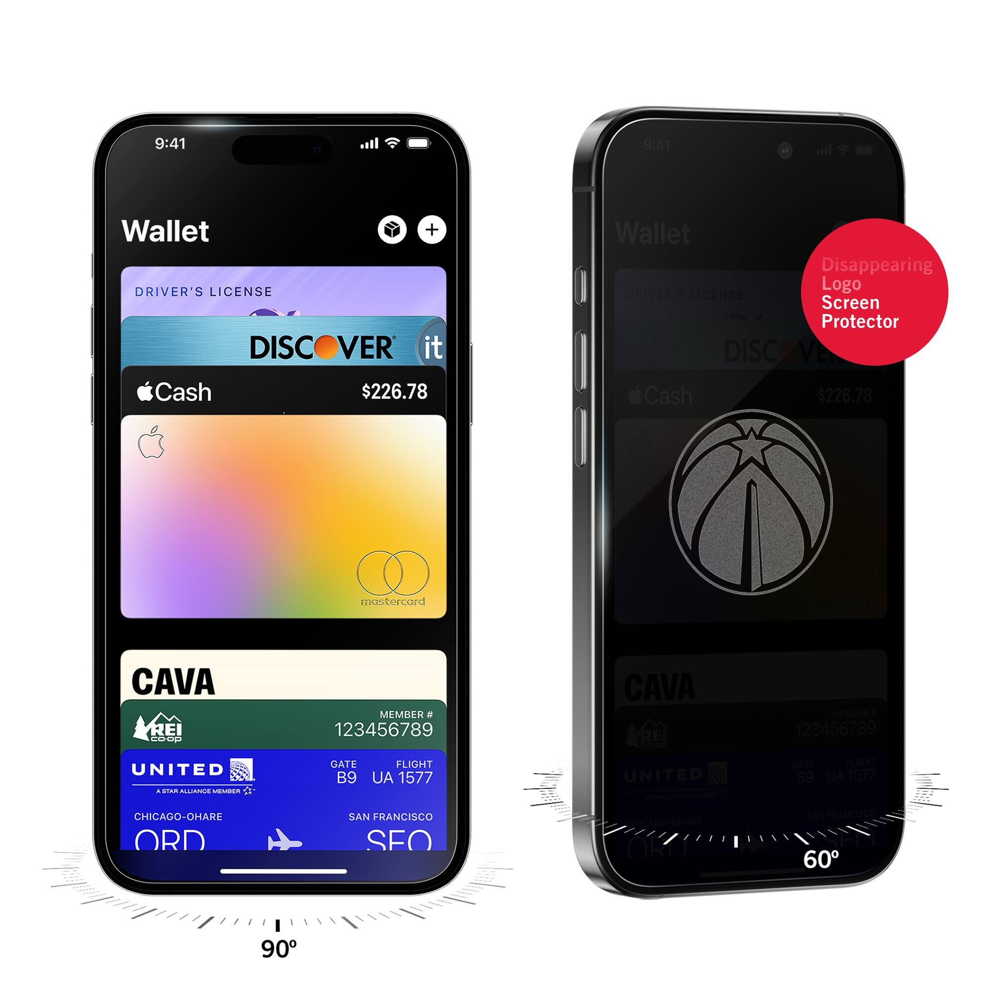 9:41  
Wallet  
DRIVER'S LICENSE  
DISCOVER it  
$226.78  
Apple Cash  
mastercard  
CAVA  
MEMBER # 123456789  
UNITED  
GATE B9  
FLIGHT UA 1577  
CHICAGO-O'HARE ORD  
SAN FRANCISCO SFO  

9:41  
Wallet  
Disappearing Logo Screen Protector  
DRIVER'S LICENSE  
DISCOVER it  
$226.78  
Apple Cash  
CAVA  
MEMBER # 123456789  
UNITED  
GATE B9  
FLIGHT UA 1577  
CHICAGO-O'HARE ORD  
SAN FRANCISCO SFO